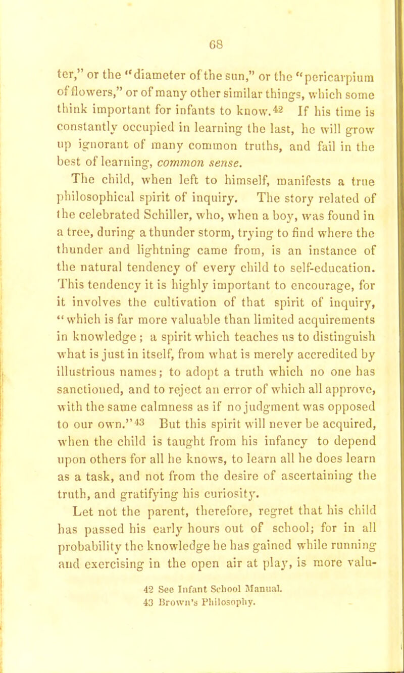 G8 ter,” or the “diameter of the sun,” or the “pcricarpium of flowers,” or of many other similar things, which some think important for infants to know.‘l'2 If his time is constantly occupied in learning the last, he will grow up ignorant of many common truths, and fail in the best of learning, common sense. The child, when left to himself, manifests a true philosophical spirit of inquiry. The story related of the celebrated Schiller, who, when a boy, was found in a tree, during a thunder storm, trying to find where the thunder and lightning came from, is an instance of the natural tendency of every child to self-education. This tendency it is highly' important to encourage, for it involves the cultivation of that spirit of inquiry, “which is far more valuable than limited acquirements in knowledge ; a spirit which teaches ns to distinguish what is just in itself, from what is merely accredited by illustrious names; to adopt a truth which no one has sanctioned, and to reject an error of which all approve, with the same calmness as if no judgment was opposed to our own.” *3 But this spirit will never be acquired, when the child is taught from his infancy to depend upon others for all he knows, to learn all he does learn as a task, and not from the desire of ascertaining the truth, and gratifying his curiosity. Let not the parent, therefore, regret that his child has passed his early hours out of school; for in all probability the knowledge he has gained while running and exercising in the open air at play, is more valu- 42 See Infant School Manual. 43 Brown’s Philosophy.