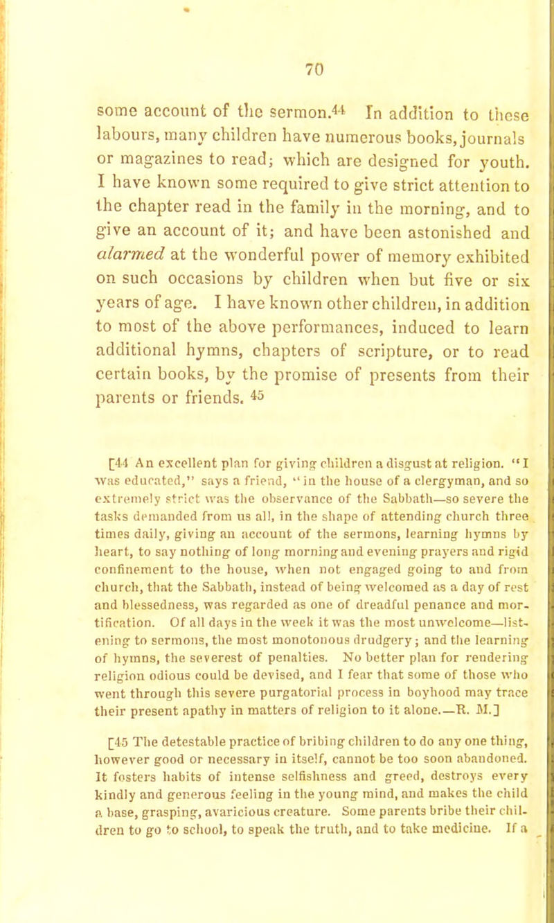 some account of tlic sermon>i In addition to these labours, many children have numerous books, journals or magazines to read; which are designed for youth. I have known some required to give strict attention to the chapter read in the family in the morning, and to give an account of it; and have been astonished and alarmed at the wonderful pow'er of memory exhibited on such occasions by children w’hen but five or six years of age, I have knowm other children, in addition to most of the above performances, induced to learn additional hymns, chapters of scripture, or to read certain books, by the promise of presents from their parents or friends. [|4‘l An excellent plan for giving cliildron a disgust at religion. “I was educated,” says a friend, ” in tlie house of a clergyman, and so extremely strict was the observance of the Sabbath—so severe the tasks demanded from us all, in the shape of attending church throe times daily, giving an account of the sermons, learning hymns by heart, to say nothing of long morning and evening prayers and rigid confinement to the house, when not engaged going to and from fi church, that the Sabbath, instead of being welcomed as a day of rest and blessedness, was regarded as one of dreadful penance and mor- tification. Of all days in the week it was the most unwelcome—list- ening to sermons, the most monotonous drudgery; and the learning of hymns, the severest of penalties. No better plan for rendering religion odious could be devised, and I fear that some of those who [j went through this severe purgatorial process in boyhood may trace [i their present apathy in matters of religion to it alone.—R. M.] I ^45 The detestable practice of bribing children to do any one thing, however good or necessary in itself, cannot be too soon abandoned. It fosters habits of intense selfishness and greed, destroys every kindly and generous feeling in the young mind, and makes the child a base, grasping, avaricious creature. Some parents bribe their chil- dren to go to school, to speak the truth, and to take medicine. If a _