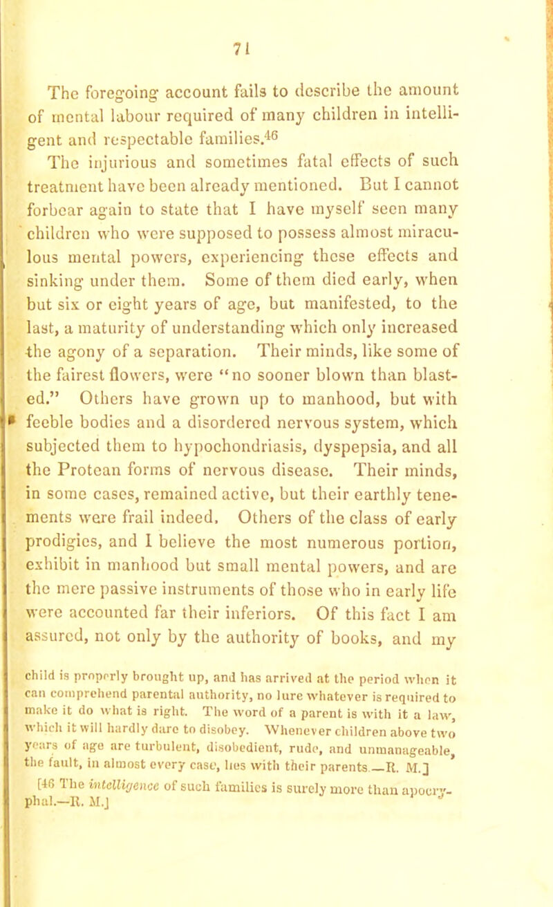 The foregoing account fails to describe the amount of mental labour required of many children in intelli- gent and respectable farailies.'l^ The injurious and sometimes fatal effects of such treatment have been already mentioned. But I cannot forbear again to state that I have myself seen many children who were supposed to possess almost miracu- lous mental powers, experiencing these effects and sinking under them. Some of them died early, when but six or eight years of age, but manifested, to the last, a maturity of understanding which only increased the agony of a separation. Their minds, like some of the fairest flowers, were “no sooner blown than blast- ed.” Others have grown up to manhood, but with • feeble bodies and a disordered nervous system, which subjected them to hypochondriasis, dyspepsia, and all the Protean forms of nervous disease. Their minds, in some cases, remained active, but their earthly tene- ments were frail indeed. Others of the class of early prodigies, and 1 believe the most numerous portion, exhibit in manhood but small mental powers, and are the mere passive instruments of those who in early life were accounted far their inferiors. Of this fact I am assured, not only by the authority of books, and my child is properly brought up, and has arrived at the period when it can comprehend parental authority, no lure whatever is required to make it do what is right. The word of a parent is with it a law', which it will hardly dare to disobey. Whenever children above tw'o years of age are turbulent, disobedient, rude, and unmanageable the fault, in almost every cast’, lies with their parents —R. M.] * [46 Tlie intellirjence of such families is surely more than anoer”- phal.-R. M.J ■'