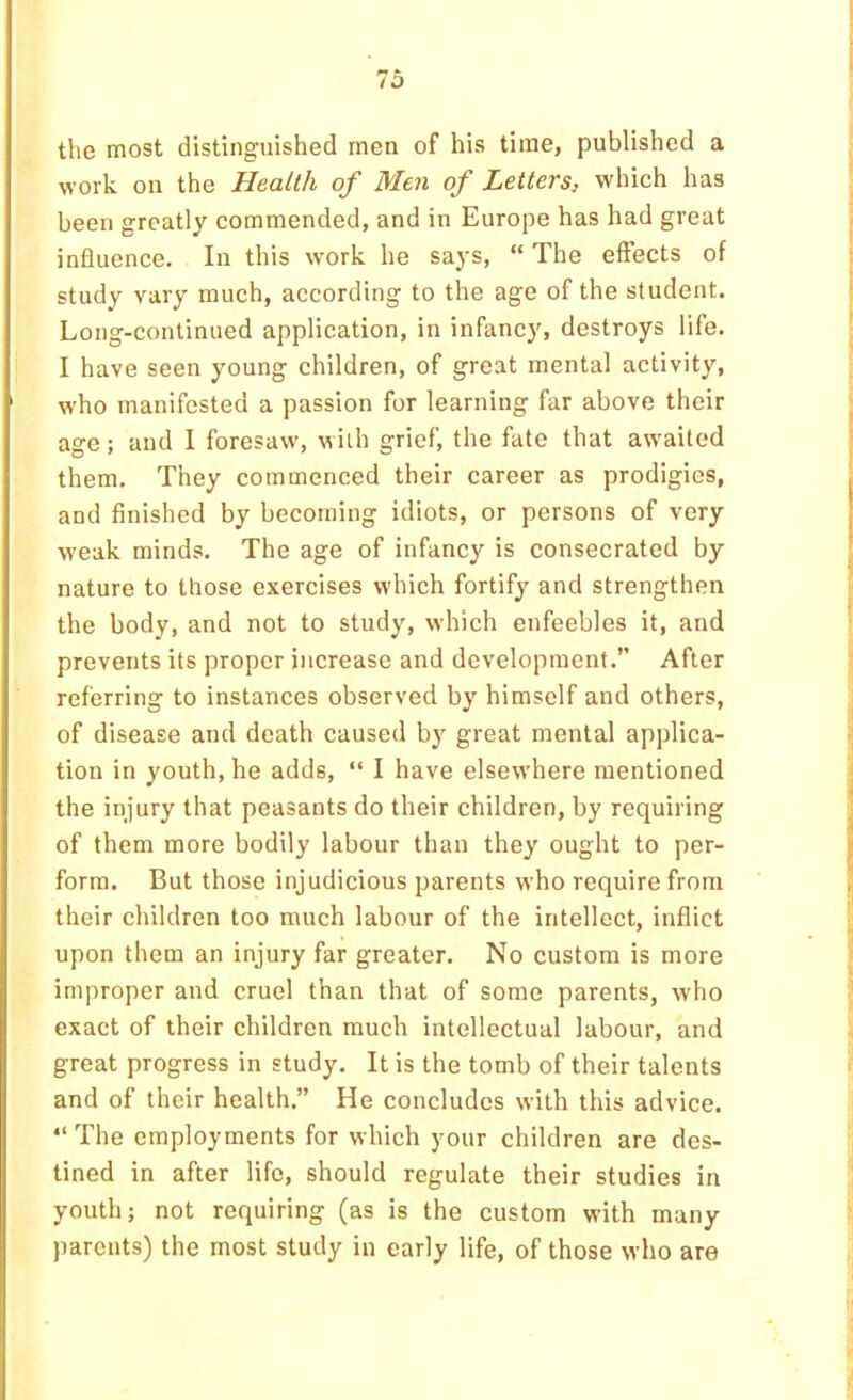 the most distinguished men of his time, published a work on the Health of Men of Letters, which has been greatly commended, and in Europe has had great influence. In this work he says, “ The effects of study vary much, according to the age of the student. Long-continued application, in infancy, destroys life. I have seen young children, of great mental activity, who manifested a passion for learning far above their age; and I foresaw, with grief, the fate that awaited them. They commenced their career as prodigies, and finished by becoming idiots, or persons of very weak minds. The age of infancy is consecrated by nature to those exercises which fortify and strengthen the body, and not to study, which enfeebles it, and prevents its proper increase and development.” After referring to instances observed by himself and others, of disease and death caused by great mental applica- tion in youth, he adds, “ I have elsewhere mentioned the injury that peasants do their children, by requiring of them more bodily labour than they ought to per- form, But those injudicious parents who require from their children too much labour of the intellect, inflict upon them an injury far greater. No custom is more improper and cruel than that of some parents, who exact of their children much intellectual labour, and great progress in study. It is the tomb of their talents and of their health.” He concludes with this advice. “The employments for which your children are des- tined in after life, should regulate their studies in youth; not requiring (as is the custom with many parents) the most study in early life, of those who are
