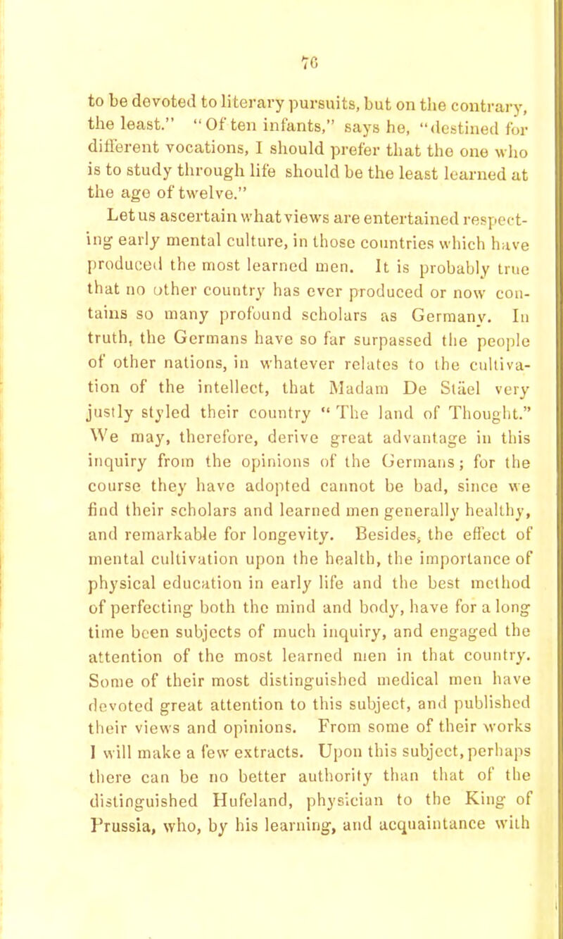 're to be devoted to literary pursuits, but on the contrary, the least.” “Of ten infants,” says he, “destined for different vocations, I should prefer that the one who is to study through life should be the least learned at the age of twelve.” Let us ascertain what views are entertained respect- ing early mental culture, in those countries which have produced the most learned men. It is probably true that no other country has ever produced or now con- tains so many profound scholars as Gerraanv. In truth, the Germans have so far surpassed the people of other nations, in whatever relates to the cultiva- tion of the intellect, that Madam De Stiiel very justly styled their country “ The land of Thought.” We may, therefore, derive great advantage in this inquiry from the opinions of the Germans; for the course they have adopted cannot be bad, since we find their scholars and learned men generally healthy, and remarkable for longevity. Besides, the effect of mental cultivation upon the health, the importance of physical education in early life and the best method of perfecting both the mind and body, have for a long time been subjects of much inquiry, and engaged the attention of the most learned men in that country. Some of their most distinguished medical men have devoted great attention to this subject, and published their views and opinions. From some of their works 1 will make a few extracts. Upon this subject, perhaps there can be no better authority than that of the distinguished Hufeland, physician to the King of Prussia, who, by his learning, and acquaintance with