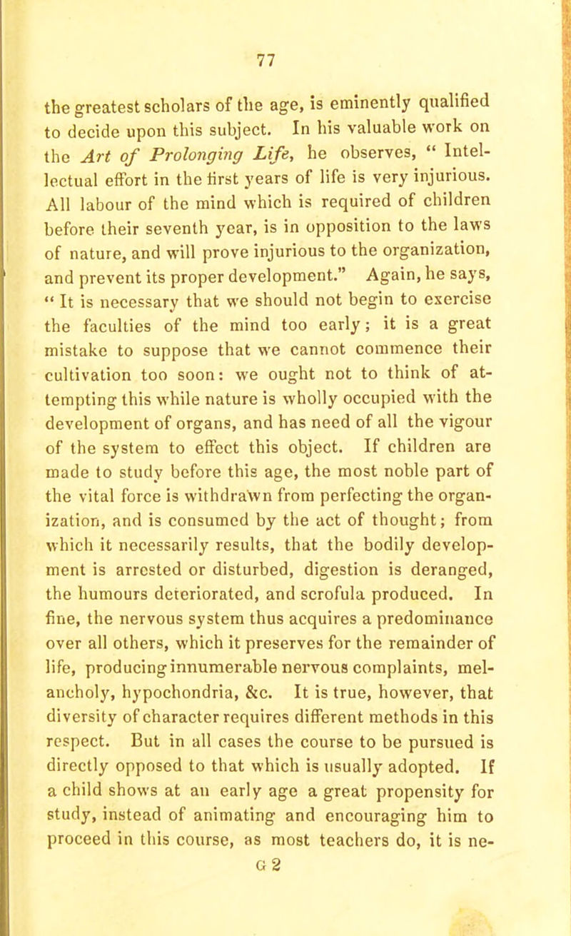 the greatest scholars of the age, is eminently qualified to decide upon this subject. In his valuable work on the Art of Prolonging Life, he observes, “ Intel- lectual effort in the first years of life is very injurious. All labour of the mind which is required of children before their seventh year, is in opposition to the laws of nature, and will prove injurious to the organization, and prevent its proper development.” Again, he says, “ It is necessary that wm should not begin to exercise the faculties of the mind too early; it is a great mistake to suppose that we cannot commence their cultivation too soon: we ought not to think of at- tempting this w'hile nature is wholly occupied with the development of organs, and has need of all the vigour of the system to effect this object. If children are made to study before this age, the most noble part of the vital force is withdrawn from perfecting the organ- ization, and is consumed by the act of thought; from which it necessarily results, that the bodily develop- ment is arrested or disturbed, digestion is deranged, the humours deteriorated, and scrofula produced. In fine, the nervous system thus acquires a predominance over all others, which it preserves for the remainder of life, producing innumerable nervous complaints, mel- ancholy, hypochondria, &c. It is true, however, that diversity of character requires different methods in this respect. But in all cases the course to be pursued is directly opposed to that which is usually adopted. If a child shows at an early age a great propensity for study, instead of animating and encouraging him to proceed in this course, as most teachers do, it is ne- g2