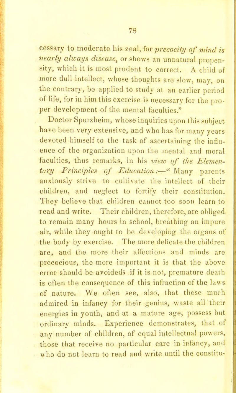 cessary to moderate his zeal, precocity of mind is nearly always disease^ or shows an unnatural pro|ien- sity, which it is most prudent to correct. A child of more dull intellect, whose thoughts arc slow, ma}, on the contrary, be applied to study at an earlier period of life, for in him this exercise is necessary for the pro- per development of the mental faculties.” Doctor Spurzheim, whose inquiries upon this subject have been very extensive, and who has for many years devoted himself to the task of ascertaining the influ- ence of the organization upon the mental and moral faculties, thus remarks, in his view of the Elemen- tary Principles of Education:—“ Many parents anxiously strive to cultivate the intellect of their children, and neglect to fortify their constitution. They believe that children cannot too soon learn to read and write. Their children, therefore, are obliged to remain many hours in school, breathing an impure air, while the}' ought to be developing the organs of the body by exercise. The more delicate the children are, and the more their affections and minds are precocious, the more important it is that the above error should be avoided* if it is not, premature death is often the consequence of this infraction of the laws of nature. We often see, also, that those much admired in infancy for their genius, waste all their energies in youth, and at a mature age, possess but ordinary minds. Experience demonstrates, that of any number of children, of equal intellectual powers, those that receive no particular care in infancy, and who do not learn to read and write until the constitu-