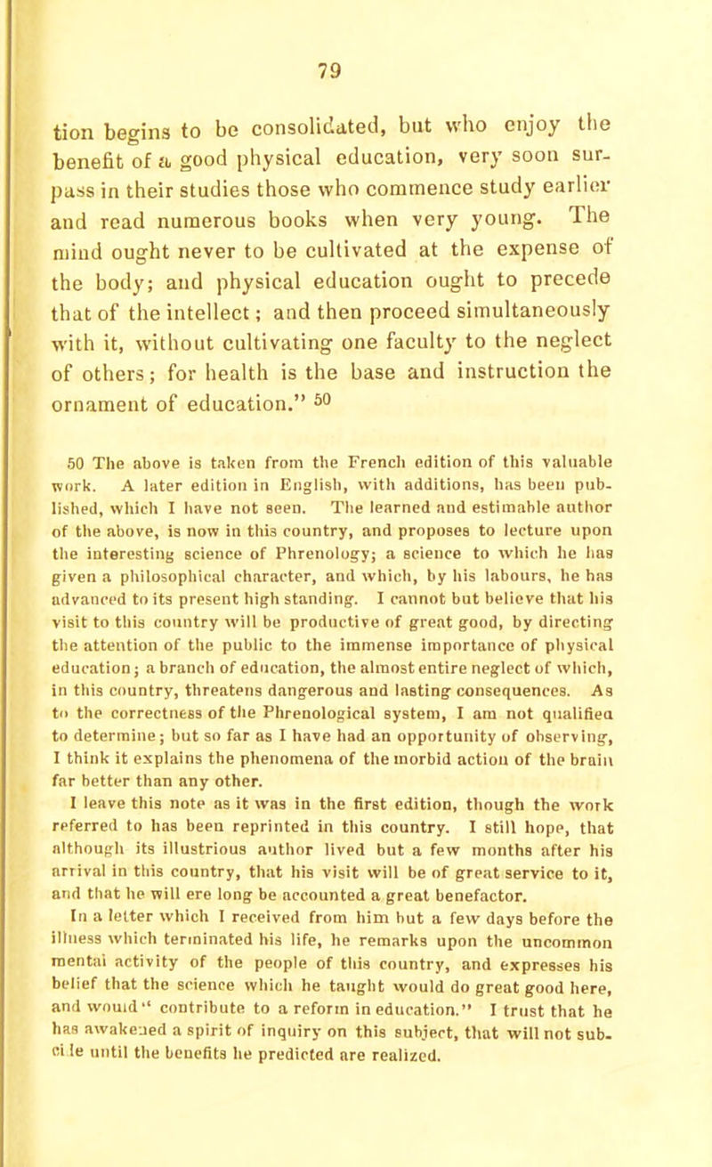 tion begins to bo consolidated, but who enjoy the benefit of ii good physical education, very soon sur- pass in their studies those who commence study earlier and read numerous books when very young. The mind ought never to be cultivated at the expense of the body; and physical education ought to precede that of the intellect; and then proceed simultaneously with it, without cultivating one faculty to the neglect of others; for health is the base and instruction the ornament of education.” 50 TliB above is taken from the Frcncli edition of this valuable work. A later edition in English, with additions, has been pub. lished, which I have not seen. The learned and estimable author of the above, is now in this country, and proposes to lecture upon the interesting science of Phrenology; a science to which he has given a philosophical character, and which, by his labours, he has advanced to its present high standing. 1 cannot but believe that his visit to this country will be productive of great good, by directing the attention of the public to the immense importance of physical education; a branch of education, the almost entire neglect of which, in this country, threatens dangerous and lasting consequences. As to the correctness of tlie Phrenological system, I am not qualifien to determine; but so far as I have had an opportunity of observing, I think it explains the phenomena of the morbid action of the brain far better than any other. I leave this note as it was in the first edition, though the work referred to has been reprinted in this country. I still hope, that although its illustrious author lived but a few months after his arrival in this country, that his visit will be of great service to it, and that he will ere long be accounted a great benefactor. In a letter which I received from him but a few days before the illness which terminated his life, he remarks upon the uncommon mental activity of the people of this country, and expresses his belief that the science which he taught would do great good here, and would “ contribute to a reform in education.” I trust that ha has awakened a spirit of inquiry on this subject, that will not sub. ci le until the benefits he predicted are realized.