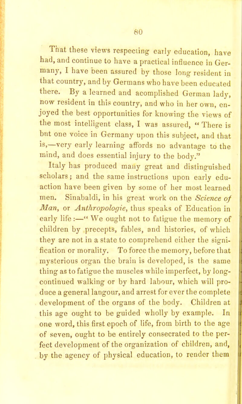 That these views respeciing early education, have had, and continue to have a practical influence in Ger- ®^ny, I have been assured by those long resident in that country, and by Germans who have been educated there. By a learned and acomplished German lady, now resident in this country, and who in her own, en- joyed the best opportunities for knowing the views of the most intelligent class, I was assured, “ There is but one voice in Germany upon this subject, and that is,—very early learning affords no advantage to the mind, and does essential injury to the body.” Italy has produced many great and distinguished scholars; and the same instructions upon early edu- action have been given by some of her most learned men. Sinabaldi, in his great work on the Science of Man, or Anthropologic, thus speaks of Education in early life:—“ We ought not to fatigue the memory of children by precepts, fables, and histories, of which they are not in a state to comprehend either the signi- fication or morality. To force the memory, before that mysterious organ the brain is developed, is the same thing as to fatigue the muscles while imperfect, by long- continued walking or by hard labour, which will pro- duce a general langour, and arrest for ever the complete development of the organs of the body. Children at this age ought to be guided wholly by example. In one word, this first epoch of life, from birth to the age of seven, ought to be entirely consecrated to the per- fect development of the organization of children, and, by the agency of j)hysical education, to render them