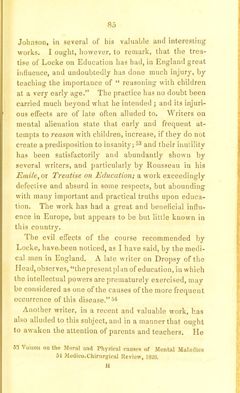 So Johnson, in several of’ his valuable and interesting works. I ought, however, to remark, that the trea- tise of Locke on Education has had, in England great influence, and undoubtedly has done much injur)', by teaching the importance of “ reasoning with children at a very early age.” The practice has no doubt been carried much beyond what he intended ; and its injuri- ous effects are of late often alluded to. Writers on mental alienation state that early and frequent at- tempts to reason with children, increase, if they do not create a predisposition to insanity; 53 and their inutility has been satisfactorily and abundantly shown by several writers, and particularly by Rousseau in his Emile, or Treatise on Education; a work exceedingly defective and absurd in some respects, but abounding with many important and practical truths upon educa- tion. The work has had a groat and beneficial influ- ence in Europe, but appears to be but little known in this country. The evil effects of the course recommended by Locke, have-been noticed, as I have said, by the medi- cal men in England. A late writer on Dropsy of the Head, observes, “the present plan of education, in which the intellectual powers are prematurely exercised, may be considered as one of the causes of the more frequent occurrence of this disease.” Another writer, in a recent and valuable work, has also alluded to this subject, and in a manner that ought to awaken the attention of parents and teachers. He 53 Voisoii on the Moral and Physical causes of Mental Maladies 51 iMedico-Chirnrgical Ileview, 182(5. H