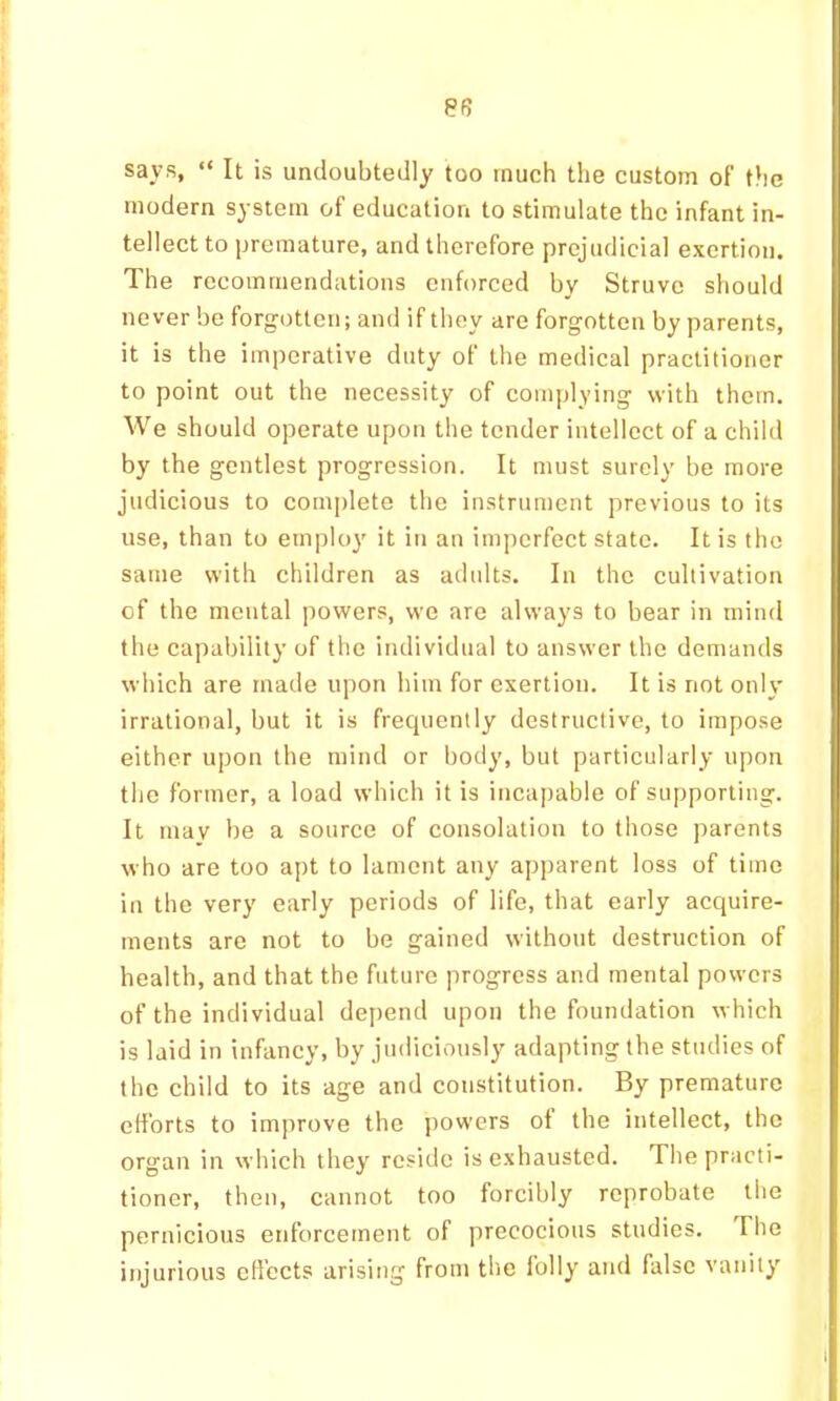 8R says, “ It is undoubtedly too much the custom of the modern system of education to stimulate the infant in- tellect to premature, and therefore prejudicial exertion. The recommendations enforced by Struve should never be forgotten; and if they are forgotten by parents, it is the imperative duty of the medical practitioner to point out the necessity of complying with them. We should operate upon the tender intellect of a child by the gentlest progression. It must surely be more judicious to complete the instrument previous to its use, than to employ it in an imperfect state. It is the same with children as adidts. In the cultivation of the mental powers, wo are always to bear in mind the capability of the individual to answer the demands which are made upon him for exertion. It is not only irrational, but it is frequently destructive, to impose either upon the mind or body, but particularly upon the former, a load which it is incapable of supporting. It mav be a source of consolation to those parents who are too apt to lament any apparent loss of time in the very early periods of life, that early acquire- ments are not to be gained without destruction of health, and that the future progress and mental powers of the individual depend upon the foundation which is laid in infancy, by jndicionsly adapting the studies of the child to its age and constitution. By premature efforts to improve the powers of the intellect, the organ in which they reside is exhausted. The practi- tioner, then, cannot too forcibly reprobate the pernicious enforcement of precocious studies. The injurious effects arising from the folly and false vanity
