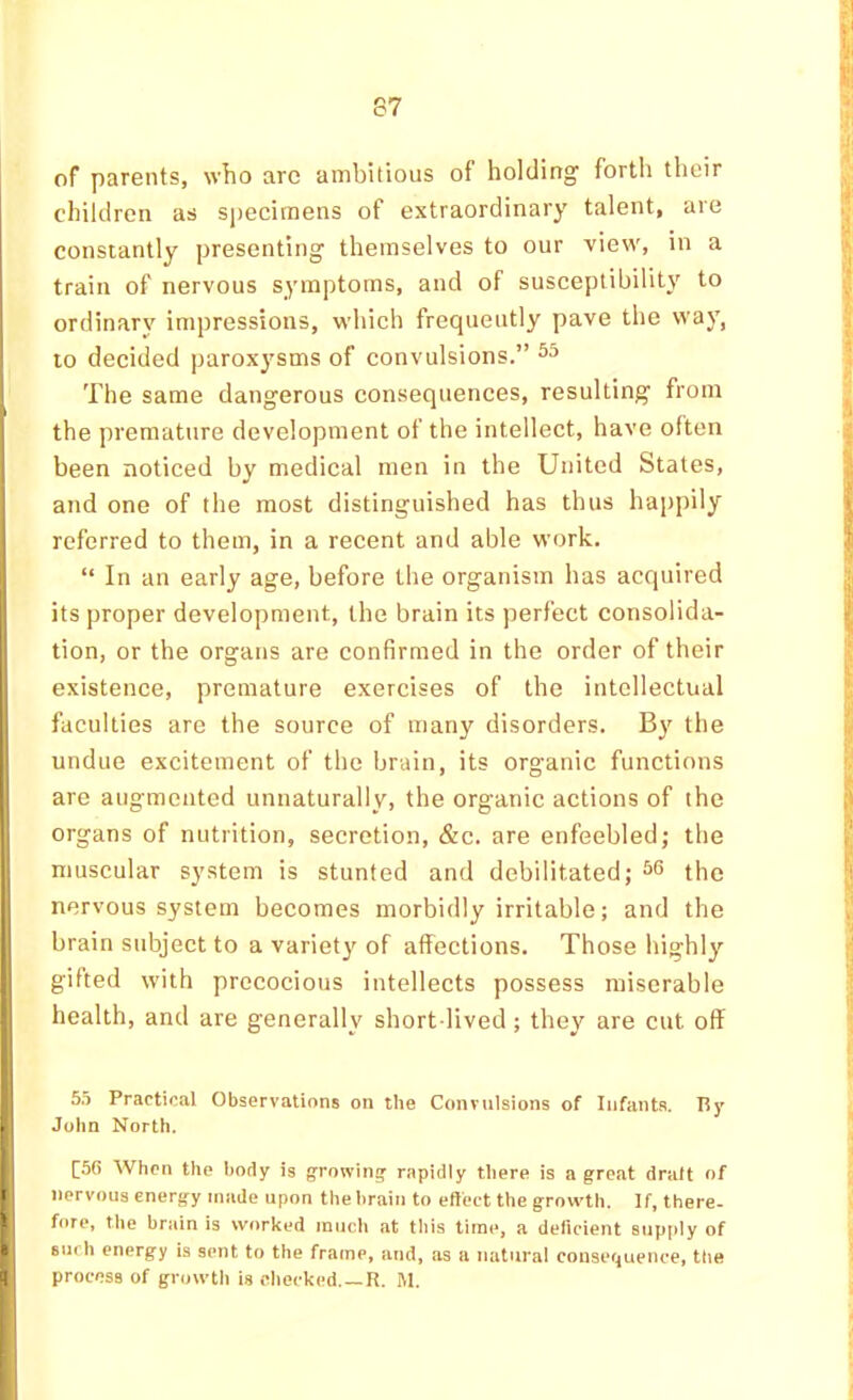 of parents, who arc ambitious of holding forth their children as specimens of extraordinary talent, are constantly presenting themselves to our view, in a train of nervous symptoms, and of susceptibility to ordinary impressions, which frequently pave the way, to decided ])arox}'sms of convulsions.” The same dangerous consequences, resulting from the premature development of the intellect, have often been noticed by medical men in the United States, and one of the most distinguished has thus happily referred to them, in a recent and able work. “ In an early age, before the organism has acquired its proper development, the brain its perfect consolida- tion, or the organs are confirmed in the order of their existence, premature exercises of the intellectual faculties are the source of many disorders. By the undue excitement of the brain, its organic functions are augmented unnaturally, the organic actions of the organs of nutrition, secretion, &c. are enfeebled; the muscular system is stunted and debilitated; ^6 the nervous system becomes morbidly irritable; and the |! brain subject to a variet}'- of affections. Those highly gifted with precocious intellects possess miserable health, and are generally short lived; they are cut off ! 5.5 Practical Observations on the Convulsions of Infants. Ry . I John North. [5G When the hotly is growing’ rapidly tliere is a great dralt of 11 nervous energy made upon the lirain to eltect the growth. If, there- 1 fore, the brjiin is worked much at this time, a deficient supftly of • surh energy is sent to the frame, and, as a natural consequence, the B process of growtli is checked, —R. M.