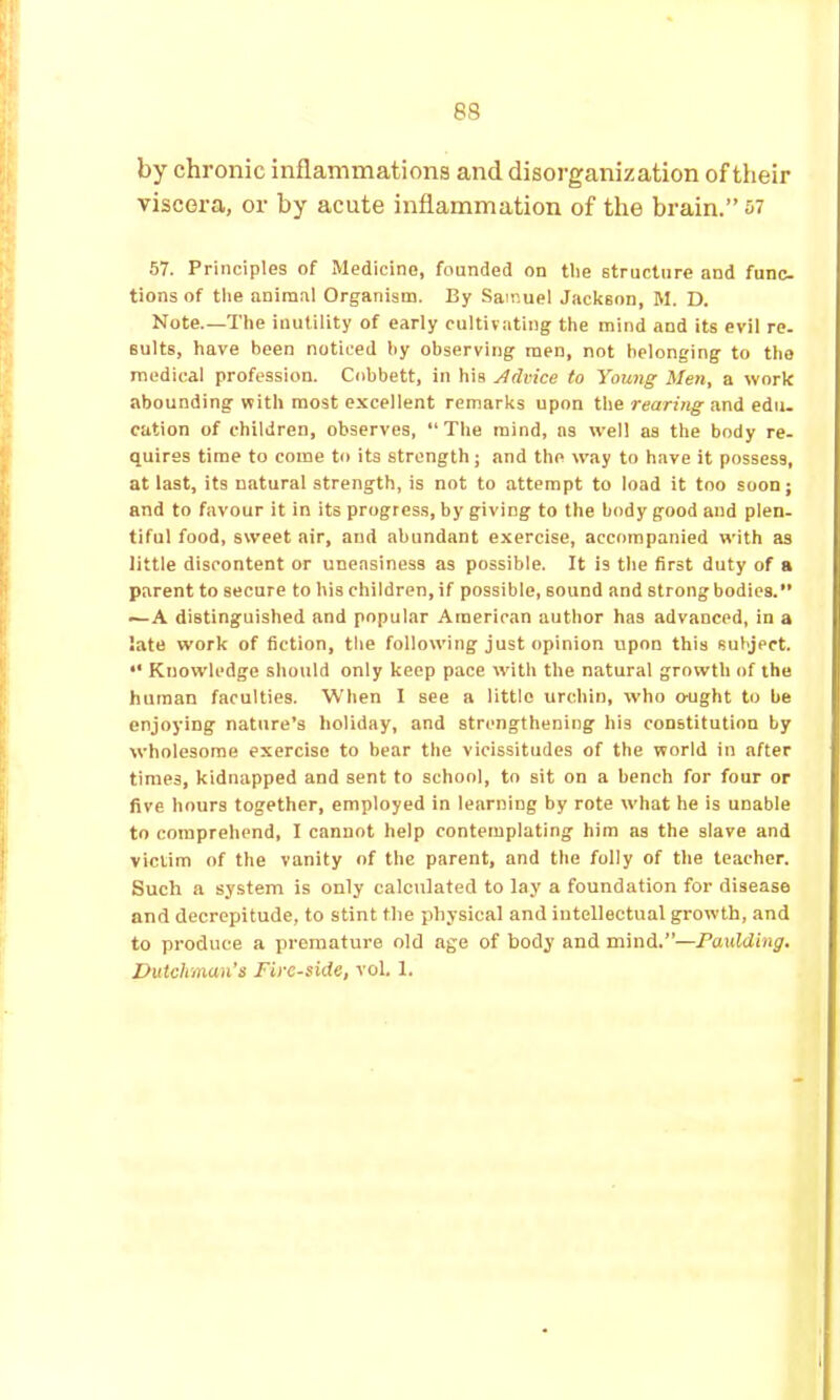 by chronic inflammations and. disorganization of their viscera, or by acute inflammation of the brain.” 57. Principles of Medicine, founded on tlie structure and func. tions of the animal Organism. By Samuel Jackson, M. D. Note.—The inutility of early cultivating the mind and its evil re. suits, have been noticed by observing men, not belonging to the medical profession. Cobbett, in his Advice to Young Men, a work abounding with most excellent remarks upon the rearing and edu. cation of children, observes,  The mind, ns well as the body re- quires time to come to its strength; and the way to have it possess, at last, its natural strength, is not to attempt to load it too soon; and to favour it in its progress, by giving to the body good and plen. tiful food, sweet air, and abundant exercise, accompanied with as little discontent or uneasiness as possible. It is the first duty of a parent to secure to his children, if possible, sound and strong bodies. —A distinguished and popular American author has advanced, in a late work of fiction, tlie following just opinion upon this subject. •' Knowledge should only keep pace with the natural growth of the human faculties. When I see a little urchin, who o-ught to be enjoying nature’s holiday, and strengthening his constitution by wholesome exercise to bear the vicissitudes of the world in after times, kidnapped and sent to school, to sit on a bench for four or five hours together, employed in learning by rote what he is unable to comprehend, I cannot help contemplating him as the slave and victim of the vanity of the parent, and the folly of the teacher. Such a system is only calculated to lay a foundation for disease and decrepitude, to stint the physical and intellectual growth, and to produce a premature old age of body and mind.”—Paulding. Dutchman’s Fire-side, vol. 1.