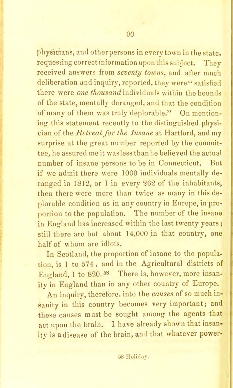 DO pliysicians, and other persons in every town in the state* requesting correct information upon this subject. They received answers from seventy towns, and after much deliberation and inquiry, reported, they were“ satisfied there were one </toMsano? individuals within the bounds of the state, mentally deranged, and that the condition of many of them w'as trul^'^ deplorable.” On mention- ing this statement recently to the distinguished physi- cian of the Retreat for the Insane at Hartford, and my surprise at the great number reported by the commit- tee, he assured me it wasless than he believed the actual number of insane persons to be in Connecticut. But if we admit there were 1000 individuals mentally de- ranged in 1812, or 1 in every 2C2 of the inhabitants, then there were more than tw'ice as many in this de- plorable condition as in any country in Europe, in pro- portion to the population. The number of the insane in England has increased within the last twenty years; still there are but about 14,000 in that country, one half of whom are idiots. In Scotland, the proportion of insane to the popula- tion, is 1 to 574 i and in the Agricultural districts of Eno-land, 1 to 820.^^ There is, however, more insan- ity in England than in any other country of Europe. An inquiry, therefore, into the causes of so much in- sanity in this country becomes very important; and these causes must be sought among the agents that act upon the brain. I have already shown that insan- ity is a disease of the brain, and that whatever power-
