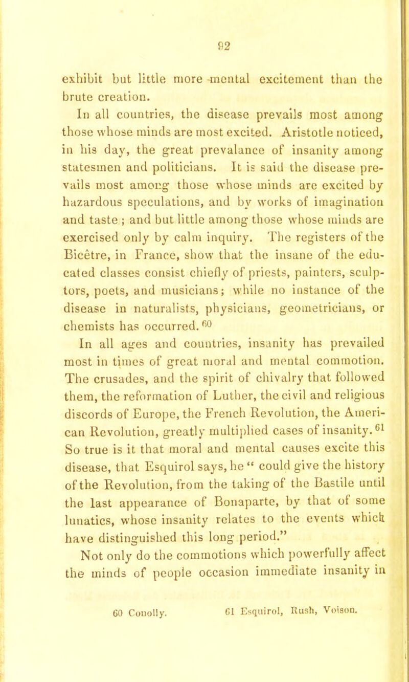 exhibit but little more -mental excitement than the brute creation. In all countries, the disease prevails most among those whose minds are most excited. Aristotle noticed, in his day, the great prevalance of insanity among statesmen and politicians. It is said the disease pre- vails most among those whose minds are excited by hazardous speculations, and by works of imagination and taste ; and but little among those whose minds are exercised only by calm inquiry. The registers of the Bicetre, in France, show that the insane of the edu- cated classes consist chiefly of priests, painters, sculp- tors, poets, and musicians; while no instance of the disease in naturalists, physicians, geometricians, or chemists has occurred. ™ In all ages and countries, insanity has prevailed most in times of great moral and mental commotion. The crusades, and the spirit of chivalry that followed them, the reformation of Luther, the civil and religious diseords of Europe, the French Revolution, the Ameri- can Revolution, greatly multiplied cases of insanity. 61 So true is it that moral and mental causes excite this disease, that Esquirol says, he “ could give the history of the Revolution, from the taking of the Bastile until the last appearance of Bonaparte, by that of some lunatics, whose insanity relates to the events whick have distinguished this long period.” Not only do the commotions which powerfully affect the minds of people occasion immediate insanity in 60 Couolly. 61 Esquirol, Rush, Voisoo.