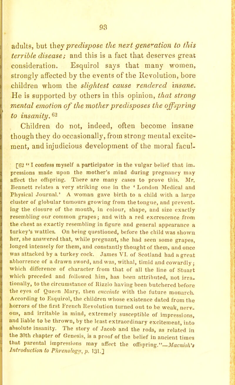 adults, but i\vey predisjjose the next generation to this terrible disease; and this is a fact that deserves great consideration. Esquirol says that many women, strongly affected by the events of the Revolution, bore children whom the slightest cause rendered insane. He is supported by others in this opinion, that strong mental emotion of the mother predisposes the offspring to insanity. Children do not, indeed, often become insane though they do occasional!}', from strong mental excite- ment, and injudicious development of the moral facul- [6‘i “ I confess myself a participator in the vulgar belief that im- pressions made upon the mother’s mind during pregnancy may afl'ect the offspring. There are many cases to prove this. Mr. Bennett relates a very striking one in the ‘ London Medical and Physical Journal.’ A woman gave birth to a child vvitli a large cluster of globular tumours growing from the tongue, and prevent, ing the closure of the mouth, in colour, shape, and size e.'cactly resembling our common grapes; and with a red e.xcrescence from the chest as e.xactly resembling in figure and general appearance a turkey’s wattles. On being questioned, before the child was shown her, she answered that, while pregnant, she had seen some grapes, longed intensely for them, and constantly thought of them, and once was attacked by a turkey cock. James VI. of Scotland had a great abhorrence of a drawn sword, and was, withal, timid and cowardly; which difference of character from that of all the line of Stuart which preceded and followed him, has been attributed, not irra. tionally, to the circumstance of Rizzio having been butchered before the eyes of Queen Mary, then enceinte with the future monarch. According to Esquirol, the children whose existence dated from the horrors of the first French Revolution turned out to be weak, nerv- ous, and irritable in mind, extremely susceptible of impressions, and liable to be thrown, by the least extraordinary excitement, into absolute insanity. The story of Jacob and the rods, as related in the 30th chapter of Genesis, is a proof of the belief in ancient times that parental impressions may affect the offspring.’’—MacraiiA’* Introduction to Phrenology, p. 131.]