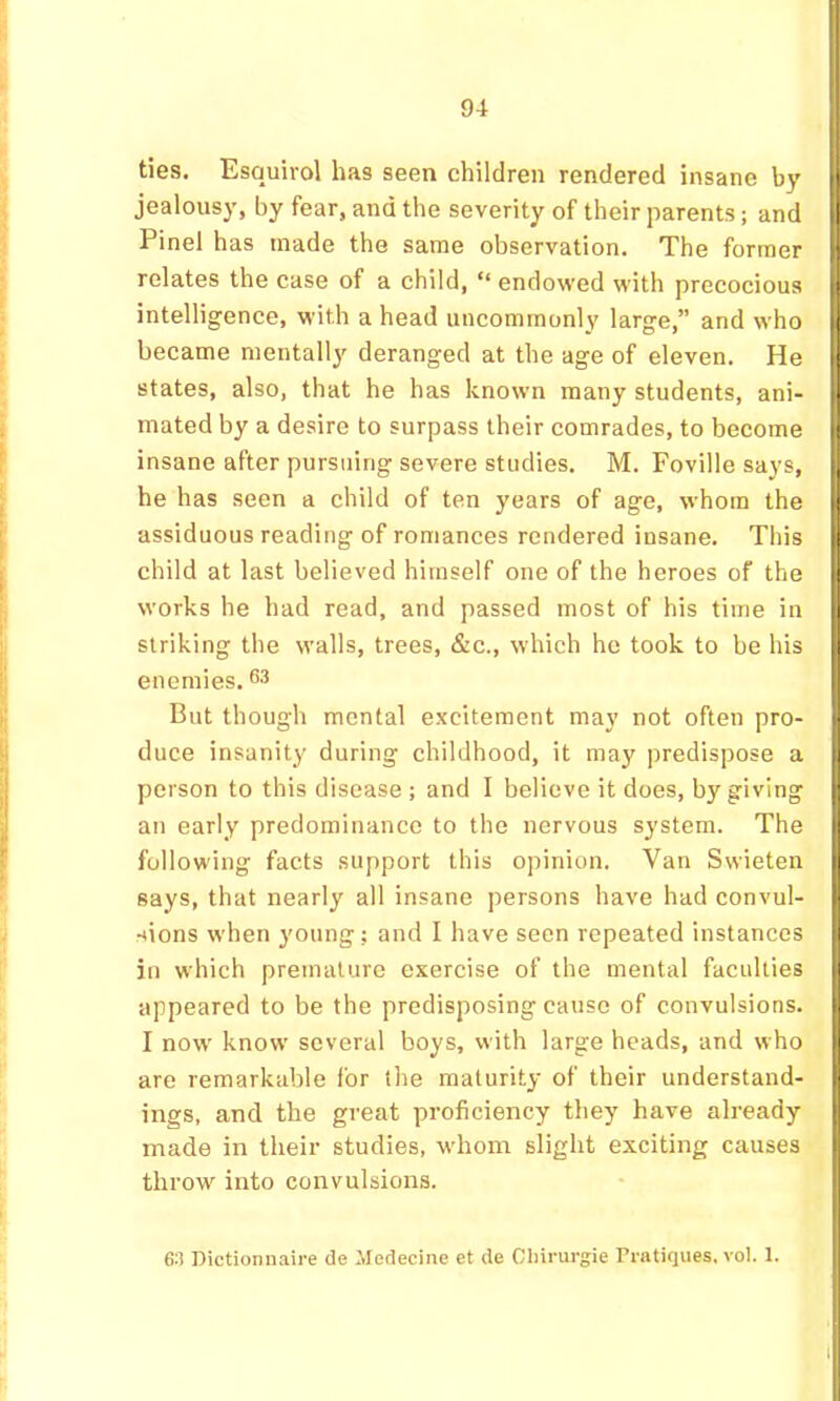 ties. Esquirol has seen children rendered insane by jealousy, by fear, and the severity of their parents; and Pinel has made the same observation. The former relates the case of a child, “ endowed with precocious intelligence, with a head uncommonly large,” and who became mentally deranged at the age of eleven. He states, also, that he has known many students, ani- mated by a desire to surpass their comrades, to become insane after pursuing severe studies. M. Foville says, he has seen a child of ten years of age, whom the assiduous reading of romances rendered insane. This child at last believed himself one of the heroes of the works he had read, and passed most of his time in striking the walls, trees, &c., which he took to be his enemies. 6^ But though mental excitement may not often pro- duce insanity during childhood, it may predispose a person to this disease ; and I believe it does, by giving an early predominance to the nervous system. The following facts support this opinion. Van Swieten says, that nearly all insane persons have had convul- sions when young; and I have seen repeated instances in which premature exercise of the mental faculties appeared to be the predisposing cause of convulsions. I now know several boys, with large heads, and who are remarkable for the maturity of their understand- ings, and the great proficiency they have already made in their studies, whom slight exciting causes throw into convulsions. 63 Dictionnaire de Medecine et de Oliirurgie Pratiques, vol. 1.