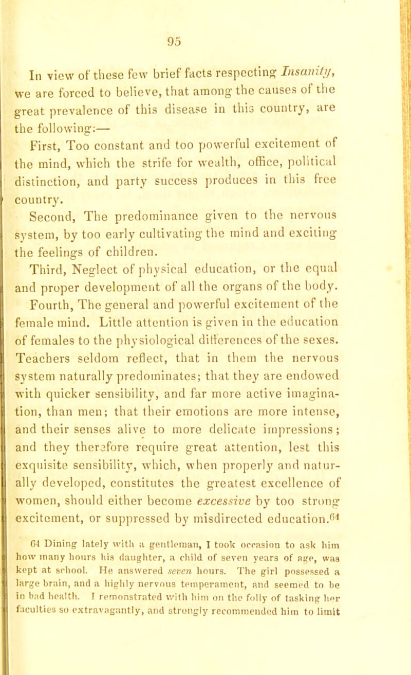 In view of these few brief fcicts respecting Insanitji, we are forced to believe, that among the causes of the great prevalence of this disease in this country, are the following;— First, Too constant and too powerful excitement of the mind, which the strife for wealth, office, political distinction, and party success produces in this free country. Second, The predominance given to the nervous system, by too early cultivating the mind and exciting the feelings of children. Third, Neglect of physical education, or the equal and proper development of all the organs of the body. Fourth, The general and powerful excitement of the female mind. Little attention is given in the education of females to the physiological ditferences of the sexes. Teachers seldom reflect, that in them the nervous system naturally predominates; that they are endowed with quicker sensibility, and far more active imagina- tion, than men; that their emotions are more intense, and their senses alive to more delicate impressions; and they therefore require great attention, lest this exquisite sensibility, which, when properly and natur- ally developed, constitutes the greatest excellence of women, should either become excessive by too strong excitement, or suppressed by misdirected education.^>< G4 Dining- lately with a gentleman, 1 took ooeasion to ask him how many hours his daughter, a child of seven years of age, was kept at school. He answered men hours. The girl possessed a large brain, and a highly nervous temperament, and seemed to be in bad health. ! remonstrated with him on the folly of tasking her faculties so e.^travagantly, and strongly recommended him to limit
