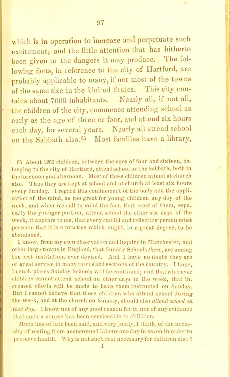 y? vbich is in operation to increase and perpetuate such excitement; and the little attention that has hitherto been given to the dangers it ma}' produce. The lol- lowing facts, in reference to the city of Hartford, are probably applicable to many, if not most of the towns of the same size in the United States. Ihis city con- tains about 7000 inhabitants. Nearly all, if not all, the children of the city, commence attending school as early as the age of three or four, and attend six hours each day, for several years. Nearly all attend school on the Sabbath also.<5j Most families have a library. 65 About 1200 chiklren, between the n^es of four and sixteen, be- longing to the city of Hartford, attendschool on the Sabbath, botli in the forenoon and afternoon. Most of these children attend at church also. Thus they are kept at school and at church at least six hours every Sunday. 1 regard this contineinent of the body and the appli- cation of the mind, as too great for young children any day of the week, and when we call to mind the fact, that most of them, espe- cially the younger portion, attend school the other six days of the week, it appears to me, that every candid and reflecting person must perceive that it is a practice which ought, in a great degree, to be abandoned. I know, from ray own observation and inquiry in Manchester, and other large towns in England, that Sunday Schools there, are among the best institutions ever devised. And I have no doubt they are of great service in many towns and sections of the country. I hope, in such places Sunday Schools will be continued; and thatwherever Ihildren cannot attend school on other days in the week, that in. creased efforts will be made to have them instructed on Sunday. But I cannot believe that those children who attend school during the week, and at the church on Sunday, should also attend school on that day. I know not of any good reason for it. nor of any evidence that such a course has been serviceable to children. Much has of late been said, and very justly, I think, of the neces- sity of resting from accustomed labour one day in seven in order to pre.serve health. Why is not such rest necessary for children also ? 1