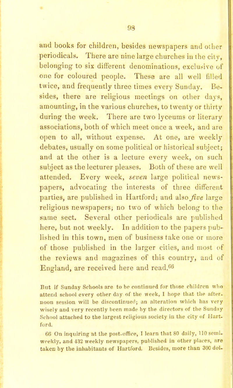 and books for children, besides newspapers and other periodicals. There are nine large churches in the city, belonging to six different denominations, exclusive of one for coloured people. These are all well filled twice, and frequently three times every Sunday. Be- sides, there are religious meetings on other days, amounting, in the various churches, to twenty or thirty during the week. There are two lyceums or literary associations, both of which meet once a week, and are open to all, without expense. At one, are weekly debates, usually on some political or historical subject; and at the other is a lecture ever}' week, on such subject as the lecturer pleases. Both of these are well attended. Every week, seven large political news- papers, advocating the interests of three ditferent parties, are published in Hartford; and also five large religious newspapers; no two of which belong to the same sect. Several other periodicals are published here, but not weekly. In addition to the papers pub- lished in this town, men of business take one or more of those published in the larger cities, and most of the reviews and magazines of this country, and of England, are received here and read.®^ But if Sunday Scliools are to bo continued for those children who attend school every otlier day of the week, I hope that the after- noon session will be discontinued; an alteration which has very wisely and very recently been made by the directors of the Sunday School attached to the largest religious society iu the city of Hart- ford. 66 On inquiring at the post-office, I learn that 80 daily, 110 semi- weekly, and 4-32 weekly newspapers, published in other places, are taken by the inliabitauts of Hartford. Besides, more than 30C dol.