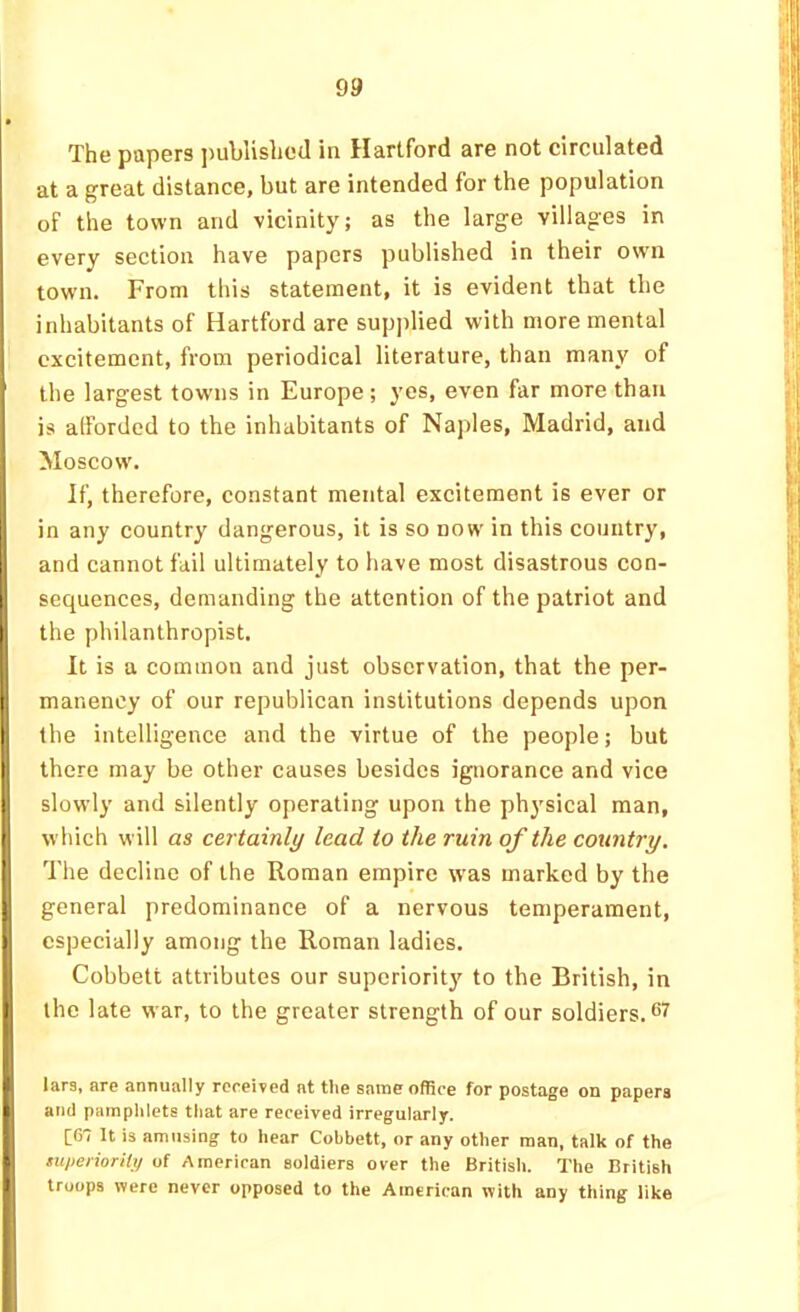 The papers jjublislicd in Hartford are not circulated at a great distance, but are intended for the population of the town and vicinity; as the large villages in every section have papers published in their own town. From this statement, it is evident that the inhabitants of Hartford are supplied with more mental excitement, from periodical literature, than many of I the largest towns in Europe ; yes, even far more than I is afforded to the inhabitants of Naples, Madrid, and I Moscow. If, therefore, constant mental excitement is ever or in any country dangerous, it is so now in this country, and cannot fail ultimately to have most disastrous con- i sequences, demanding the attention of the patriot and I the philanthropist. ' It is a common and just observation, that the per- [ manenoy of our republican institutions depends upon I the intelligence and the virtue of the people; but f there may be other causes besides ignorance and vice slowly and silently operating upon the physical man, which will as certainly lead to the ruin of the country. The decline of the Roman empire was marked by the j general predominance of a nervous temperament, I especially among the Roman ladies. Cobbett attributes our superiorit}' to the British, in the late war, to the greater strength of our soldiers. I lars, are annually rcreived at the same office for postage on papers and pamphlets that are received irregularly. [67 It is amusing to hear Cobbett, or any other man, talk of the superiority of American soldiers over the British. The British troops were never opposed to the American with any thing like