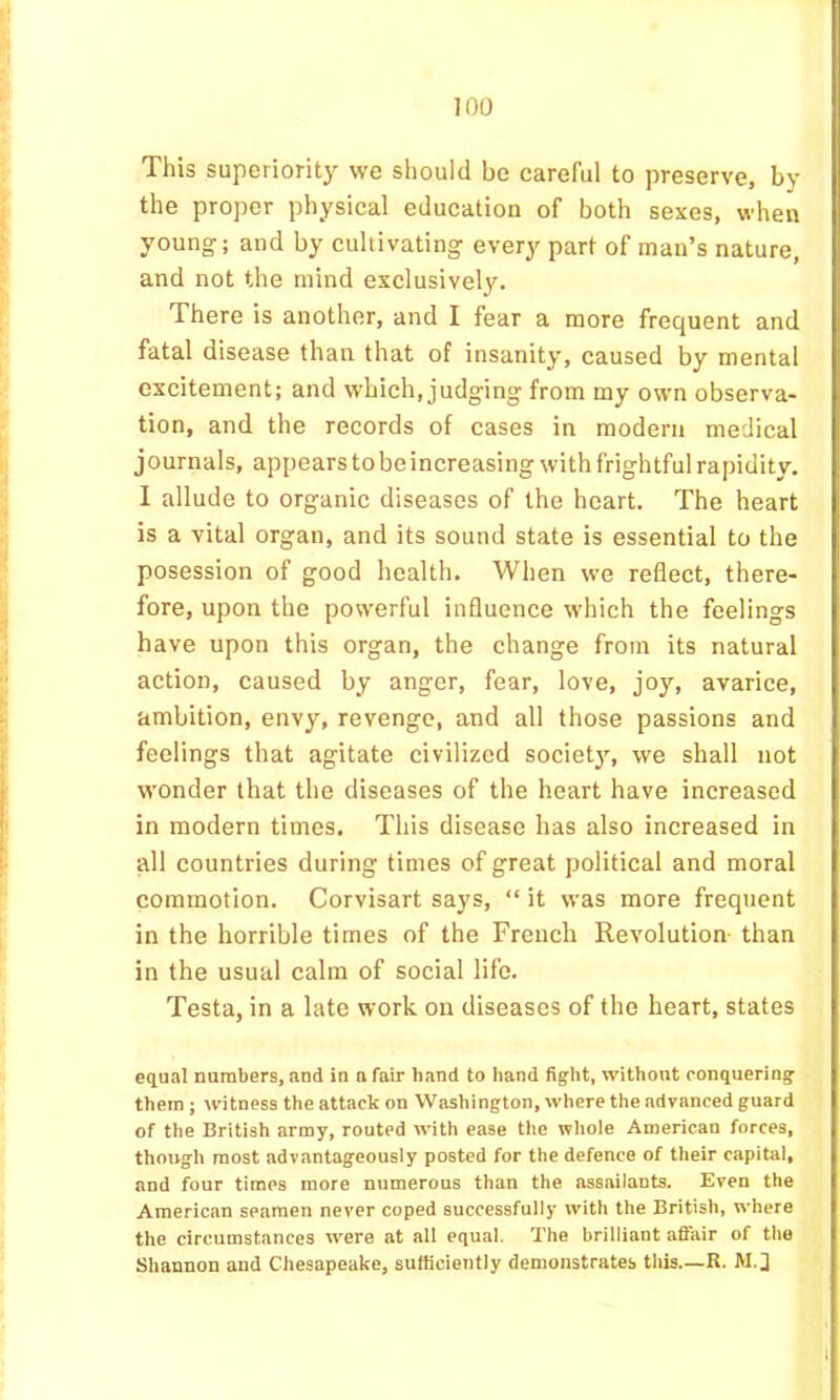 This superioritj^ we should be careful to preserve, by the proper physical education of both sexes, when young; and by cultivating every part of man’s nature, and not the mind exclusively. There is another, and I fear a more frequent and fatal disease than that of insanity, caused by mental excitement; and which, judging from my own observa- tion, and the records of cases in modern medical journals, appears to be increasing with frightful rapidity. 1 allude to organic diseases of the heart. The heart is a vital organ, and its sound state is essential to the posession of good health. When we reflect, there- fore, upon the powerful influence which the feelings have upon this organ, the change from its natural action, caused by anger, fear, love, joy, avarice, ambition, envy, revenge, and all those passions and feelings that agitate civilized societ3% we shall not wonder that the diseases of the heart have increased in modern times. This disease has also increased in all countries during times of great political and moral commotion. Corvisart says, “ it was more frequent in the horrible times of the French Revolution than in the usual calm of social life. Testa, in a late work on diseases of the heart, states equal numbers, and in nfair hand to hand fight, without conquering them; M'itness the attack on Washington, where the advanced guard of the British army, routed with ease tlie whole American forces, though most advantageously posted for the defence of their capital, and four times more numerous than the assailants. Even the American seamen never coped successfully W'ith the British, where the circumstances were at all equal. The brilliant affair of the Shannon and Chesapeake, sufficiently demonstrates this—R. M.] I