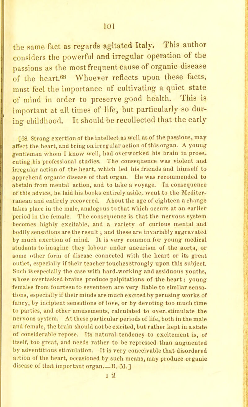 ! I the same fact as regards agitated Italy. This author i considers the powerful and irregular operation of the I passions as the most frequent cause of organic disease i of the heart.*^ Whoever reflects upon these facts, ^ must feel the importance of cultivating a quiet state j of mind in order to preserve good health. This is i, important at all times of life, but particularly so dur- U ing childhood. It should be recollected that the early [G8. Strong exertion of the intellect as well as of the passions, may t nliect the heart, and bring on irregular action of this organ. A young I gentleman whom I know well, had overworked his brain in prose. I ciitiiig his professional studies. The consequence was violent and I irregular action of the heart, which led his friends and himself to I apprehend organic disease of that organ. He was recommended to I abstain from mental action, and to take a voyage. In consequence of this advice, he laid his books entirely aside, went to the Mediter- I ranean and entirely recovered. About the age of eighteen a change I takes place in the male, analogous to that which occurs at an earlier I period in the female. The consequence is that the nervous system I becomes highly excitable, and a variety of curious mental and 1 bodily sensations aretheresult; and these are invariably aggravated I by much exertion of mind. It is very common for young medical I students to imagine they labour under aneurism of the aorta, or some other form of disease connected with the heart or its great outlet, especially if their teacher touches strongly upon this subject. Such is especially the case with hard-working and assiduous youths, whose overtasked brains produce palpitations of the heart: young females from fourteen to seventeen are very liable to similar sensa. tions, especially if their minds are muen excited by perusing works of fancy, by incipient sensations of love, or by devoting too much time to parties, and other amusements, calculated to over-stimulate the nervous system. At these particular periods of life, both in the male and female, the brain should not be excited, but rather kept in a state of considerable repose. Its natural tendency to excitement is, of itself, too great, and needs rather to be repressed than augmented by adventitious stimulation. It is very conceivable that disordered a.'tion of the heart, occasioned by such means, may produce organic disease of that important organ R. M.] 1 ‘2