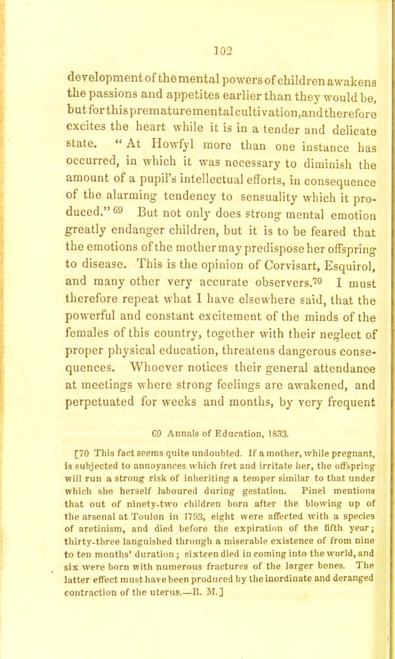 development of the mental powers of children awakens the passions and appetites earlier than they would be, butforthisprematurementalcultivation.andtherefore excites the heart while it is in a tender and delicate state. “ At Howfyl more than one instance has occurred, in which it was necessary to diminish the amount of a pupil’s intellectual efforts, in consequence of the alarming tendency to sensuality which it pro- duced.” 69 But not only does strong mental emotion greatly endanger children, but it is to be feared that the emotions of the mother may predispose her offspring to disease. This is the opinion of Corvisart, Esquirol, and many other very accurate observers.™ j must therefore repeat what I have elsewhere said, that the powerful and constant excitement of the minds of the females of this country, together with their neglect of proper physical education, threatens dangerous conse- quences. Whoever notices their general attendance at meetings where strong feelings are awakened, and perpetuated for weeks and months, by very frequent C9 Annals of Education, 1833. [;70 This fact seems quite undoubted. If a mother, while pregnant, is subjected to annoyances which fret and irritate her, the offspring will run a strong risk of inheriting a temper similar to that under which she herself laboured during gestation. Pinel mentions that out of ninety-two children born after the. blowing up of the arsenal at Toulon in 1793, eight were affected with a species of aretinism, and died before the expiration of the fifth year; thirty-three languished through a miserable existence of from nine to ten months’ duration ; sixteen died in coming into the world, and si.x were born with numerous fractures of the larger bones. The latter effect must have been produced by the inordinate and deranged contraction of the uterus.—R. M.]