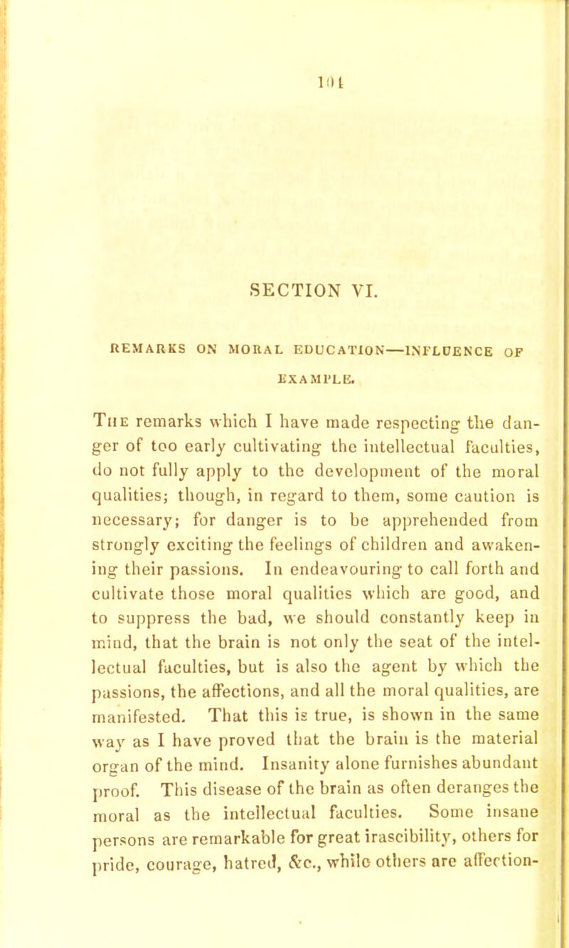 lilt SECTION VI. REMARKS ON MORAL EDUCATION—INFLDENCE OF EXAMPLE. The remarks which I have made respecting the dan- ger of too early cultivating the intellectual faculties, do not fully apply to the development of the moral qualities; though, in regard to them, some caution is necessary; for danger is to be ap])reheuded from strongly exciting the feelings of children and awaken- ing their passions. In endeavouring to call forth and cultivate those moral qualities which are good, and to suppress the bad, we should constantly keep in mind, that the brain is not only the seat of the intel- lectual faculties, but is also the agent by which the passions, the affections, and all the moral qualities, are manifested. That this is true, is shown in the same way as I have proved that the brain is the material organ of the mind. Insanity alone furnishes abundant proof. This disease of the brain as often deranges the moral as the intellectual faculties. Some insane persons are remarkable for great irascibility, others for pride, courage, hatred, &c., while others are affection-