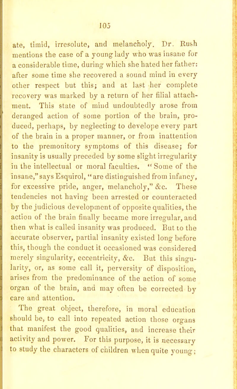 ( I I 105 1' ate, timid, irresolute, and melancholy. Dr. Rush mentions the case of a young lady who was insane for a considerable time, during which she hated her father: I after some time she recovered a sound mind in every other respect but this; and at last her complete recovery was marked by a return of her filial attach- ment. This state of mind undoubtedly arose from deranged action of some portion of the brain, pro- duced, perhaps, by neglecting to develope every part of the brain in a proper manner, or from inattention t to the premonitory symptoms of this disease; for i' insanity is usually preceded by some slight irregularity ii in the intellectual or moral faculties. “ Some of the ^ insane,”says Esquirol, “are distinguished from infancy, I for excessive pride, anger, melancholy,” &c. These tendencies not having been arrested or counteracted by the judicious development of opposite qualities, the action of the brain finalU^ became more irregular, and then what is called insanity was produced. But to the accurate observer, partial insanity existed Ions' before this, though the conduct it occasioned was considered merely singularity, eccentricity, &c. But this singu- larity, or, as some call it, perversity of disposition, arises from the predominance of the action of some ^ organ of the brain, and may often be corrected by 9 care and attention. ! : The great object, therefore, in moral education ^ should be, to call into repeated action those organs I that manifest the good qualities, and increase their I activity and power. For this purpose, it is necessary I to study the characters of children when quite young;