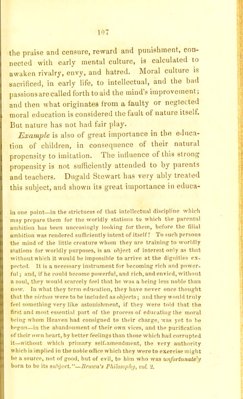 I the praise and censure, reward and punishment, con- nected with early mental culture, is calculated to awaken rivalry, envy, and hatred. Moral culture is sacrificed, in early life, to intellectual, and the bad passions are called forth to aid the mind s improvement, I and then what originates from a faulty or neglected I moral education is considered the fault of nature itself. [ But nature has not had fair play. Example is also of great importance in the educa- tion of children, in consequence of their natural propensity to imitation. The influence of this strong I propensity is not sufHciently attended to by parents I and teachers. Dugald Stewart has very ably treated , this subject, and shown its great importance in educa- I in one point—in the strictness of that intellectual discipline which H may prepare them for the worldly stations to which the parental I ambition has been unceasingly looking for them, before the filial 1 ambition was rendered sufficiently intent of itself! To such persons I the mind of the little creature whom they are training to worldly |i stations for worldly purposes, is an object of interest only as that f without which it would be impossible to arrive at the dignities ex- * pected. It is a necessary instrument for becoming rich and power- j ful; and, if he could become powerful, and rich, and envied, without . a soul, they would scarcely feel that he was a being less noble than d now. In what they term education, they have never once thought I that the virtues were to be included as objects ; and they would truly I feel something very like astonishment, if they were told that the 1) first and most essential part of the process of educating the moral I being whom Heaven had consigned to their charge, was yet to be i begun—in the abandonment of their own vices, and the purification Jof their own heart, by better feelings than those which had corrupted it—without which primary self-amendment, the very authority which is implied in the noble office which they were to exercise might be a source, not of good, but of evil, to him who was unfortunate'if > ] born to be its subject.”—Brown's Philosophy, vol. 2.