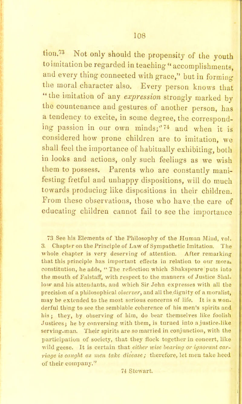 tioii 73 Not only should the propensity of the youth to imitation be regarded in teaching “ accomplishments, and every thing connected with grace,” but in forming the moral character also. Every person knows that “ the imitation of any expression strongly marked by the countenance and gestures of another person, has a tendency to excite, in some degree, the correspond- ing passion in our own minds;’’and when it is considered how prone children are to imitation, we shall feel the importance of habitually exhibiting, both in looks and actions, only such feelings as we wish them to possess. Parents w'ho are constantly mani- festing fretful and unhappy dispositions, will do much towards producing like dispositions in their children. From these observations, those who have the care of educating children cannot fail to see the importance 73 See his Elements of the Philosophy of the Human Mind, vol. 3. Chapter on the Principle of Law of Sympathetic Imitation. The whole chapter is very deserving of attention. After remarking that this principle has important effects in relation to onr morai constitution, he adds, “The reflection which Shakspeare puts into the mouth of Falstaff, with respect to the manners of Justice Shal. low and his attendants, and which Sir John c.'ipresses with all the precision of a philosophical observer, and all the.dignity of a moralist, may be extended to the most serious concerns of life. It is a won. derful thing to see the semblable coherence of his men’s spirits and bis; they, by observing of him, do bear themselves like foolish Justices; he by conversing with them, is turned into a.justice-like serving-man. Their spirits are so married in conjunction, with the Ijarticipatiou of society, that they flock together in concert, like wild geese. It is certain that either ivise hearing or ignorant car- riage is caught as men take disease; therefore, let meu take heed of their coni]jauy.” 71 Stewart.