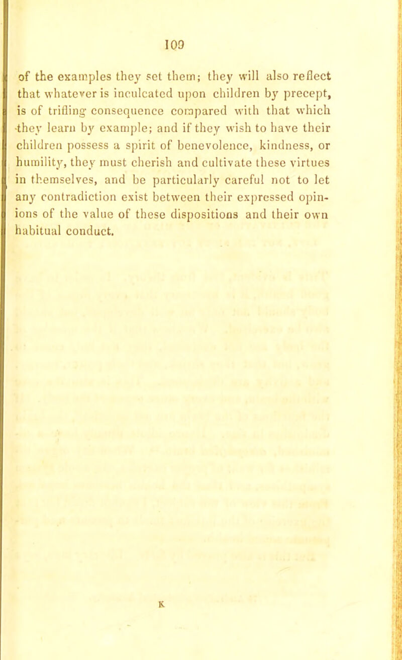 of the examples they set them; they will also reflect that whatever is inculcated upon children by precept, is of trifling consequence compared with that which ■they learn examjrle; and if they wish to have their children possess a spirit of benevolence, kindness, or humility, they must cherish and cultivate these virtues in themselves, and be particularly careful not to let any contradiction exist between their expressed opin- ions of the value of these dispositions and their own habitual conduct. K