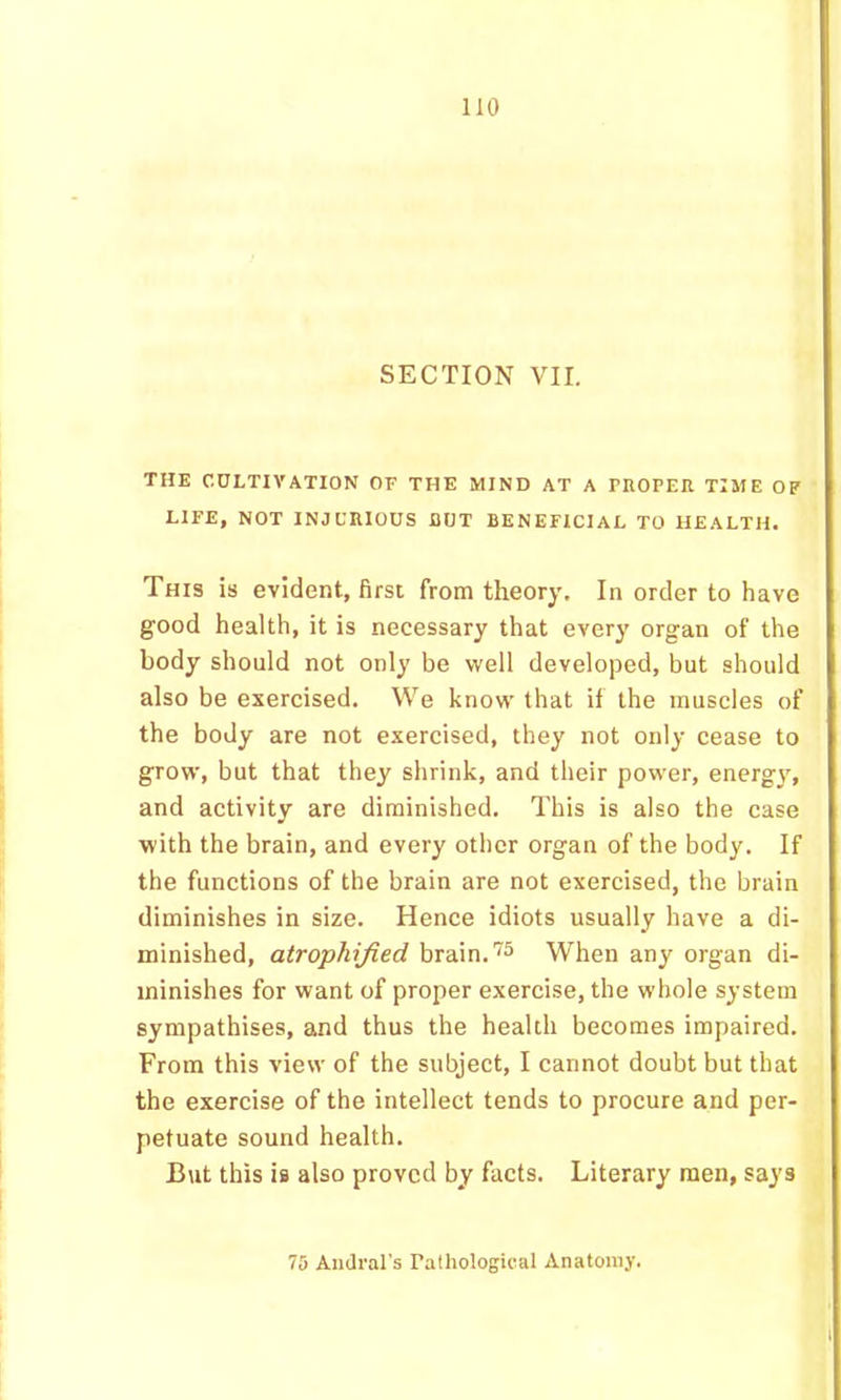 SECTION VII. THE CULTIVATION OF THE MIND AT A PROPER TIME OP LIFE, NOT INJURIOUS BUT BENEFICIAL TO HEALTH. This is evident, first from theory. In order to have good health, it is necessary that every organ of the body should not only be well developed, but should also be exercised. We know that if the muscles of the body are not exercised, they not only cease to grow, but that they shrink, and their power, energy, and activity are diminished. This is also the case with the brain, and every other organ of the body. If the functions of the brain are not exercised, the brain diminishes in size. Hence idiots usually have a di- minished, atrophijied brain, When any organ di- minishes for want of proper exercise, the whole system sympathises, and thus the health becomes impaired. From this view of the subject, I cannot doubt but that the exercise of the intellect tends to procure and per- petuate sound health. But this is also proved by facts. Literary men, says 7S Andral's Pathological Anatomy.