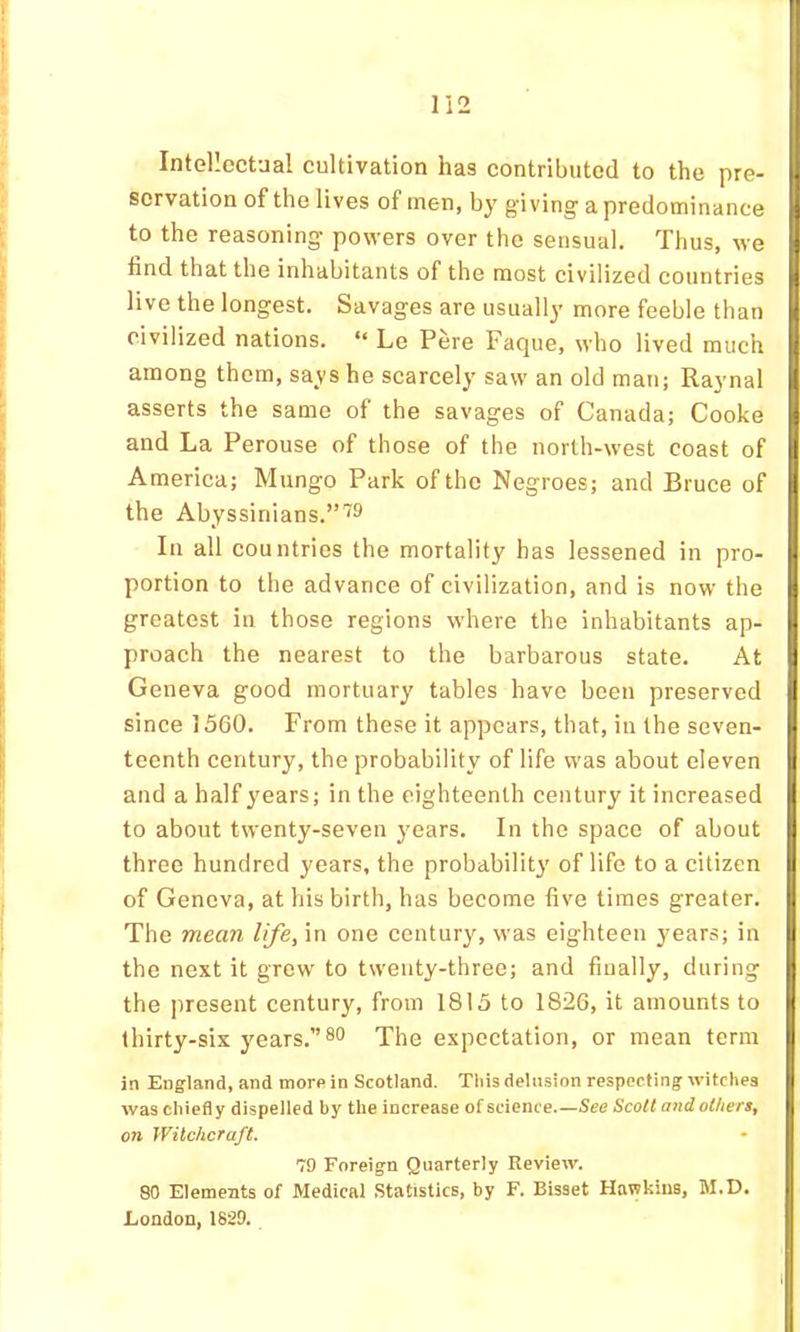 Intellectual cultivation has contributed to the pre- servation of the lives of men, by giving a predominance to the reasoning powers over the sensual. Thus, we fand that the inhabitants of the most civilized countries live the longest. Savages are usually more feeble than civilized nations. “ Le Pere Faque, who lived much among them, says he scarcely saw an old man; Raynal asserts the same of the savages of Canada; Cooke and La Perouse of those of the north-west coast of America; Mungo Park of the Negroes; and Bruce of the Abyssinians.”'^9 In all countries the mortality has lessened in pro- portion to the advance of civilization, and is now the greatest in those regions where the inhabitants ap- proach the nearest to the barbarous state. At Geneva good mortuary tables have been preserved since 1560. From these it appears, that, in the seven- teenth century, the probability of life was about eleven and a half years; in the eighteenth century it increased to about twenty-seven years. In the space of about three hundred years, the probability of life to a citizen of Geneva, at his birth, has become five times greater. The mean life, in one century, was eighteen years; in the next it grew to twenty-three; and finally, during the present century, from 1815 to 1826, it amounts to thirty-six years.”80 The expectation, or mean term in England, and morn in Scotland. This delusion respecting witches was chiefly dispelled by the increase of science.—See Scott mid others, on Witchcraft. 79 Foreign Quarterly Review. 80 Elements of Medical Statistics, by F. Bisset Hawkins, M.D. London, 1829.