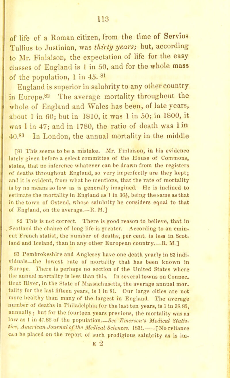 oF life of a Roman citizen, from the time of Servius Tullius to Justinian, was thirty years; but, according to Mr. Finlaison, the expectation of life for the easy classes of England is 1 in 50, and for the whole mass of the population, 1 in 45. England is superior in salubrity to any other country in Europe.S2 xhe average mortality throughout the whole of England and Wales has been, of late years, about 1 in 60; but in 1810, it was 1 in 50; in 1800, it was 1 in 47; and in 1780, the ratio of death was lin 40.®3 In London, the annual mortality in the middle [81 This seems to be a mistake. Mr. Finlaison, in his evidence lately given before a select committee of the House of Commons, states, that no inference whatever c.an be drawn from the registers of deaths throughout England, so very imperfectly are they kept; and it is evident, from what he mentions, that the rate of mortality is by no means so low as is generally imagined. He is inclined to estimate the mortality in England as 1 in 3Ci, being the same as that in the town of Ostend, whose salubrity he considers equal to that of England, on the average.—R. M.3 82 This is not correct. There is good reason to believe, that in Scotland the chance of long life is greater. According to an emin- ent French statist, the number of deaths, per cent, is less in Scot- land and Iceland, than in any other European country R. M.] 83 Pembrokeshire and Anglesey have one death yearly in 83 indi- viduals—the lowest rate of mortality that has been known in Europe. There is perhaps no section of the United States where the annual mortality is less than this. In several towns on Connec_ ticut River, in the State of Massachusetts, the average annual mor- tality for the last fifteen years, is I in 81. Our large cities are not more healthy than many of the largest in England. The average number of deaths in Philadelphia for the last ten years, is 1 in 38.85, annually; hut for the fourteen years previous, the mortality was as low as 1 in 47.8(1 of the population.—See Emerson’s Medical Statis- tics, American Jour7ial of the Medical Sciences. 183! [No reliance can be placed on the report of such prodigious salubrity as is im. K -2