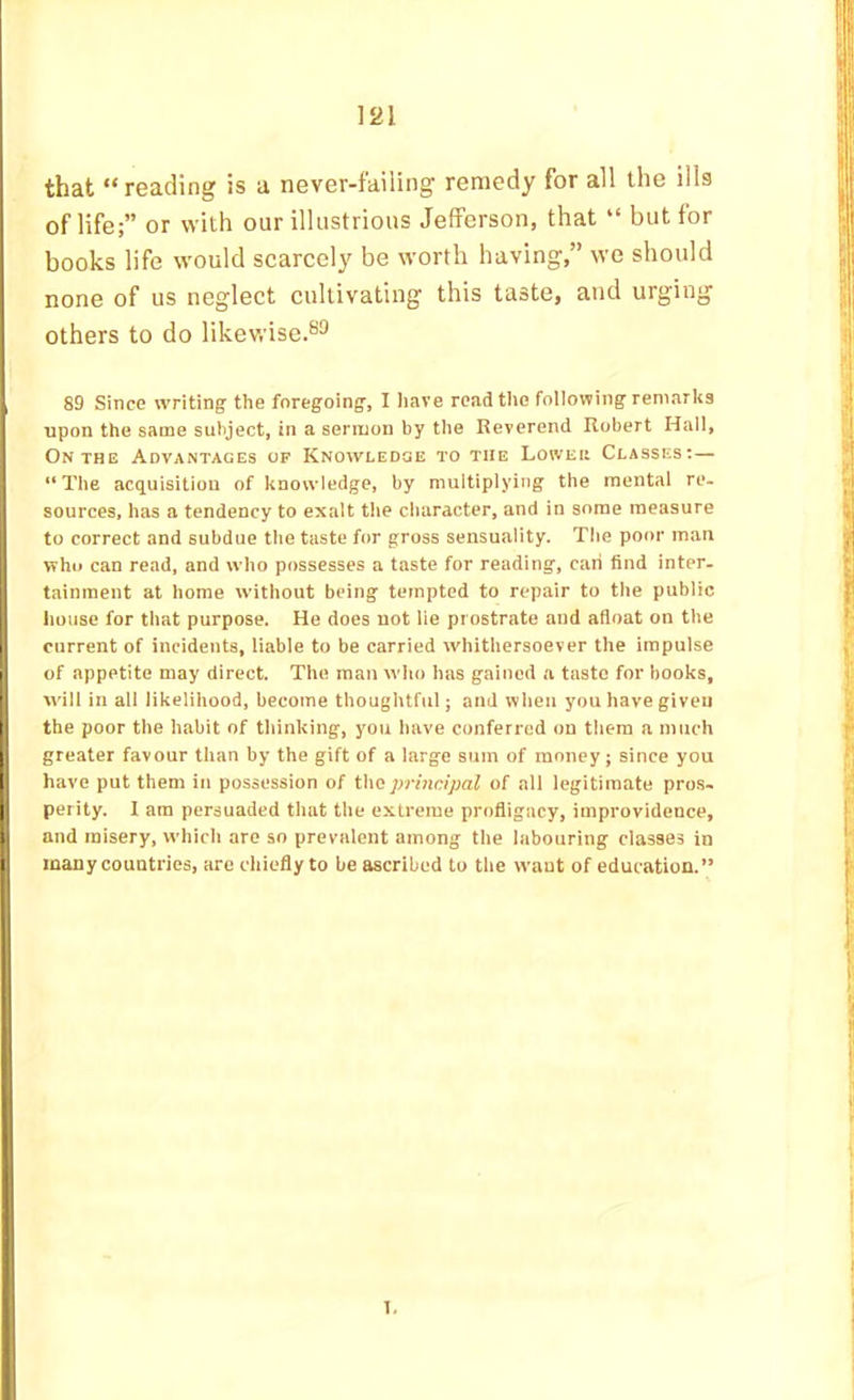that “reading is a never-failing remedy for all the ills of life;” or with our illustrious Jefferson, that “ but for books life would scarcely be worth having,” we should none of us neglect cultivating this taste, and urging others to do likewise.®^ 89 Since writing the foregoing, I liave readtlio following remarks upon the same subject, in a sernuon by the Reverend Robert Hail, On THE Advantages of Knowledge to the Lowek Classes:— “The acquisition of knowledge, by multiplying the mental re- sources, has a tendency to exalt the character, and in some measure to correct and subdue the taste for gross sensuality. The poor man who can read, and who possesses a taste for reading, caii find inter, tainment at home without being tempted to repair to the public house for that purpose. He does not lie prostrate and afloat on the current of incidents, liable to be carried whithersoever the impulse of appetite may direct. The man who has gained a taste for hooks, will in all likelihood, become thoughtful; and when you have given ij the poor the habit of thinking, you have conferred on them a much I greater favour than by the gift of a large sum of money; since you have put them in possession of the principal of all legitimate pros- perity. I am persuaded that the extreme profligacy, improvidence, , and misery, which are so prevalent among the labouring classes in many countries, arc chiefly to be ascribed to the want of education.” 1.