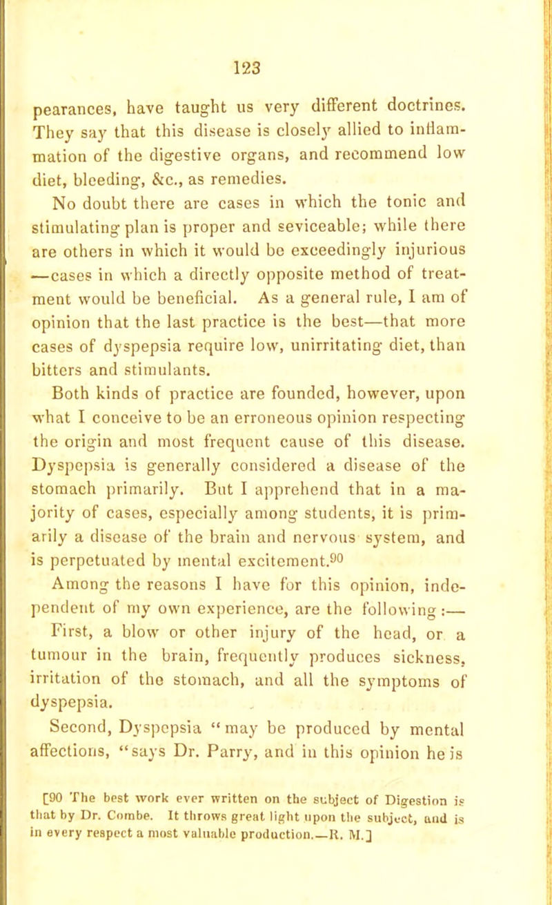 F pearances, have taught us very different doctrines. They say that this disease is closely allied to indam- ’ mation of the digestive organs, and recommend low diet, bleeding, &c., as remedies. No doubt there are cases in which the tonic and stimulating plan is proper and seviceable; while there are others in which it would be exceedingly injurious —cases in which a directly opposite method of treat- I ment would be beneficial. As a general rule, I am of opinion that the last practice is the best—that more cases of dyspepsia require low, unirritating diet, than bitters and stimulants. Both kinds of practice are founded, however, upon what I conceive to be an erroneous opinion respecting the origin and most frequent cause of this disease. ' Dyspepsia is generally considered a disease of the stomach primarily. But I apprehend that in a ma- ' jority of cases, especially among students, it is prim- I arily a disease of the brain and nervous system, and ' is perpetuated by mental excitement.^o Among the reasons I have for this opinion, inde- 1 pendent of my own experience, are the following :— First, a blow or other injury of the head, or a tumour in the brain, frequently produces sickness, irritation of the stomach, and all the symptoms of I dyspepsia. Second, Dyspepsia “ may be produced by mental ; affections, “says Dr. Parry, and in this opinion he is [90 The best work ever written on the subject of Digestion is li that by Dr. Combe. It throws great light upon tlie subject, uud is i in every respect a most valuable production.—R. M. j