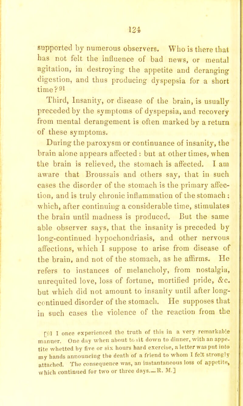 12i supported by numerous observers. Who is there that has not felt the influence of bad news, or mental agitation, in destroying the appetite and deranging digestion, and thus producing dyspepsia for a short time?^^ Third, Insanity, or disease of the brain, is usually preceded by the symptoms of dyspepsia, and recovery from mental derangement is often marked by a return of these symptoms. During the paroxysm or continuance of insanity, the brain alone appears affected : but at other times, when the brain is relieved, the stomach is affected. I am aware that Broussais and others say, that in such cases the disorder of the stomach is the primary affec- tion, and is truly chronic inflammation of the stomach : which, after continuing a considerable time, stimulates the brain until madness is produced. But the same able observer says, that the insanity is preceded by long-continued hypochondriasis, and other nervous affections, which I suppose to arise from disease of the brain, and not of the stomach, as he affirms. He refers to instances of melancholy, from nostalgia, unrequited love, loss of fortune, mortified pride, &c. but which did not amount to insanity until after long- continued disorder of the stomach. He supposes that in such cases the violence of the reaction from the [01 I once experienced the truth of this in a very remarkable manner. One day when about to sit down to dinner, with an appe- tite whetted by five or six hours hard exercise, a letter was put into my hands announcing the death of a friend to whom I felt strongly attached. The consequence was, an instantaneous loss of appetite. Which continued for two or three days—R. M.]
