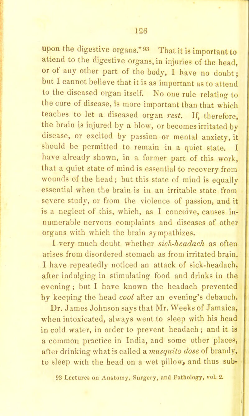 upon the digestive organs.” 93 That it is important to attend to the digestive organs, in injuries of the head, or of any other part of the body, I have no doubt; but I cannot believe that it is as important as to attend to the diseased organ itself. No one rule relating to the cure of disease, is more important than that which teaches to let a diseased organ rest. If, therefore, the brain is injured by a blow, or becomes irritated by disease, or excited by passion or mental anxiety, it should be permitted to remain in a quiet state. I have already show'ii, in a former part of this w'ork, that a quiet state of mind is essential to recovery from wounds of the head; but this state of mind is equally essential when the brain is in an irritable state from severe study, or from the violence of passion, and it is a neglect of this, which, as I conceive, causes in- numerable nervous complaints and diseases of other organs with which the brain sympathizes. I very much doubt whether sich-headach as often arises from disordered stomach as from irritated brain. I have repeatedly noticed an attack of sick-headach, after indulging in stimulating food and drinks in the evening; but I have known the headach prevented by keeping the head cool after an evening’s debauch. Dr. James Johnson says that Mr. Weeks of Jamaica, when intoxicated, always went to sleep with his head in cold water, in order to prevent headach ; and it is a common practice in India, and some other places, after drinking what is called a musquito dose of brandv, to sleep with the head on a wmt pillow> and thus sub- 93 Lectures on Anatomy, Surgery, nnd Pathology, vol. 2.