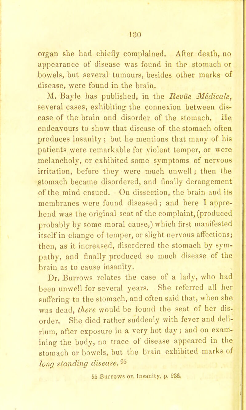 organ she had chiefly complained. After death, no appearance of disease was found in the stomach or bowels, but several tumours, besides other marks of disease, were found in the brain. M. Bayle has published, in the Revue Medicale, several cases, exhibiting the connexion between dis- ease of the brain and disorder of the stomach. He endeavours to show that disease of the stomach often produces insanity; but he mentions that many of his patients were remarkable for violent temper, or were melancholy, or exhibited some symptoms of nervous irritation, before they were much unwell; then the stomach became disordered, and finally derangement of the mind ensued. On dissection, the brain and its membranes were found diseased; and here 1 appre- hend was the original seat of the complaint, (produced probably by some moral cause,) which first manifested itself in change of temper, or slight nervous affections; then, as it increased, disordered the stomach by sym- path)’’, and finally produced so much disease of the brain as to cause insanity. Dr. Burrows relates the case of a lady, who had been unwell for several years. She referred all her suffering to the stomach, and often said that, when she was dead, there would be found the seat of her dis- order. She died rather suddenly with fever and deli- rium, after exposure in a very hot day; and on exam- ining the body, no trace of disease appeared in the stomach or bowels, but the brain exhibited marks of long standing disease. 95 Burrows on Insanity, p. 236.