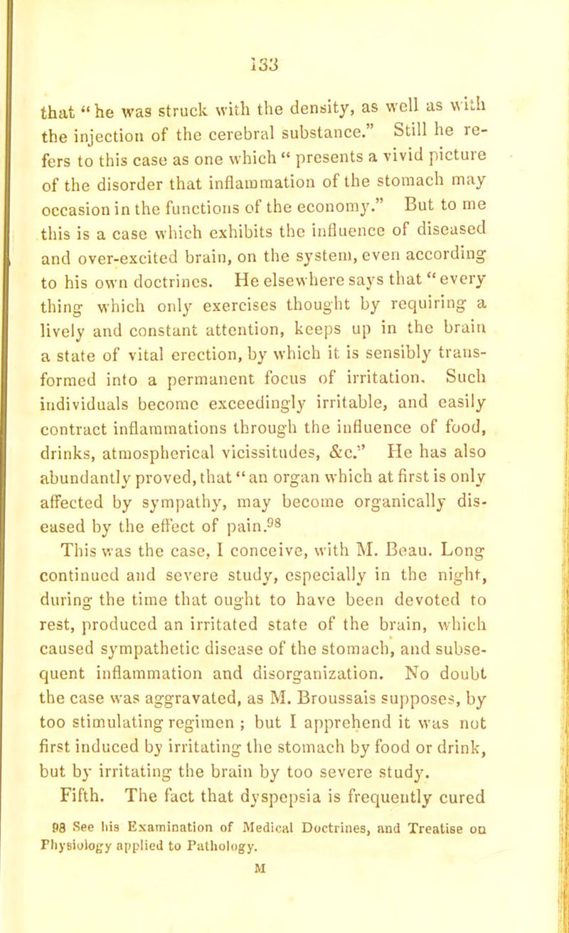 that “he was struck with the density, as w'ell as \\ith the injection of the cerebral substance. Still he re- fers to this case as one which “ presents a vivid picture of the disorder that inflammation of the stomach may occasion in the functions of the economy.” But to me this is a case which exhibits the influence of diseased and over-excited brain, on the system, even according to his own doctrines. He elsewhere says that “ every thing which only exercises thought by requiring a lively and constant attention, keeps up in the braiti a state of vital erection, by which it is sensibly trans- formed into a permanent focus of irritation. Such individuals become exceedingly irritable, and easily contract inflammations through the influence of food, drinks, atmospherical vicissitudes, &c.” He has also abundantly proved, that “ an organ which at first is only affected by sympathy, may become organically dis- eased by the effect of pain.^® This was the case, 1 conceive, with M. Beau. Long continued and severe study, especially in the night, during the time that ought to have been devoted to rest, produced an irritated state of the brain, which caused sympathetic disease of the stomach, and subse- quent inflammation and disorganization. No doubt the case was aggravated, as M. Broussais supposes, by too stimulating regimen ; but I apprehend it was not first induced bj irritating the stomach by food or drink, but by irritating the brain by too severe study. Fifth. The fact that dyspepsia is frequently cured 98 See Ms Examination of Medical Doctrines, and Treatise on Physiology applied to Pathology. M