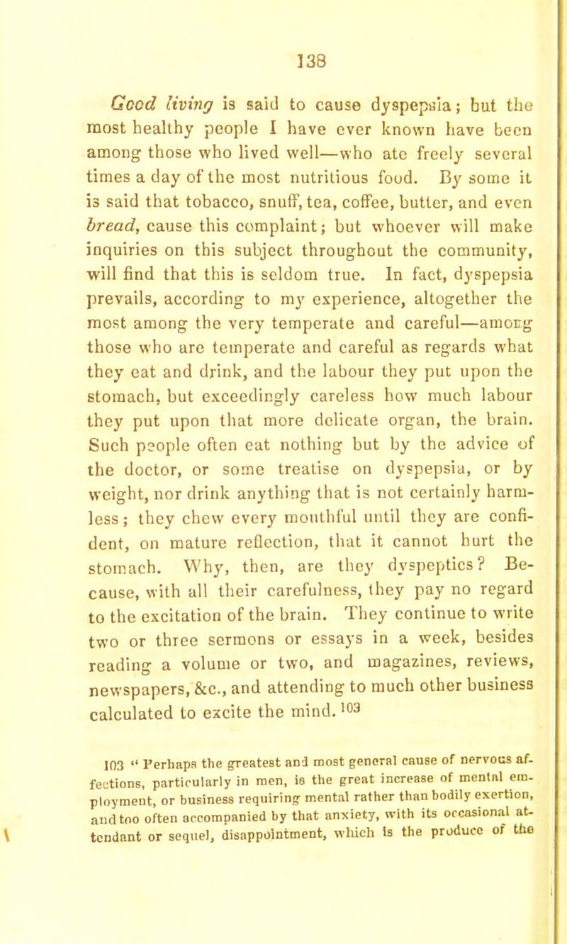 Good living is said to cause dyspepsia; but the most healthy people I have ever known have been among those who lived well—who ate freely several times a day of the most nutritious food. By some it is said that tobacco, snuff, tea, coffee, butter, and even bread, cdMse this complaint; but whoever will make inquiries on this subject throughout the community, will find that this is seldom true. In fact, dyspepsia prevails, according to my experience, altogether the most among the very temperate and careful—among those who are temperate and careful as regards what they eat and drink, and the labour they put upon the stomach, but exceedingly careless how much labour they put upon that more delicate organ, the brain. Such people often eat nothing but by the advice of the doctor, or some treatise on dyspepsia, or by weight, nor drink anything that is not certainly harm- less; they chew' every mouthful until they are confi- dent, on mature refiection, that it cannot hurt the stomach. Why, then, are they dyspeptics? Be- cause, with all their carefulness, they pay no regard to the excitation of the brain. They continue to write two or three sermons or essays in a week, besides reading a volume or two, and magazines, reviews, newspapers, &c., and attending to much other business calculated to excite the mind. 103 “ Perhaps the neatest and most general cause of nervous af- fections, particularly in men, is the great increase of mental em- ployment, or business requiring mental rather than bodily exertion, and too often accompanied by that anxiety, with its occasional at- \ tcndant or sequel, disappointment, which Is the produce of the