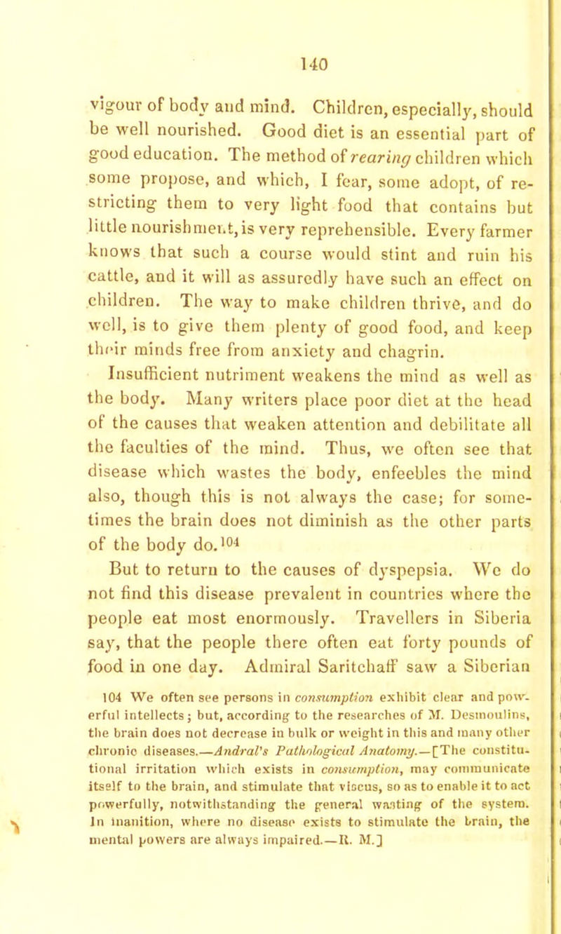vigour of body and mind. Children, especially, should be well nourished. Good diet is an essential part of good education. The method of rearing children which some propose, and which, I fear, some adopt, of re- stricting them to very light food that contains but little nourishment,is very reprehensible. Every farmer knows that such a course would stint and ruin his cattle, and it will as assuredly have such an effect on children. The way to make children thrive, and do well, is to give them plenty of good food, and keep their minds free from anxiety and chagrin. Insufficient nutriment weakens the mind as well as the body. Many writers place poor diet at the head of the causes that weaken attention and debilitate all the faculties of the mind. Thus, we often see that disease which wastes the body, enfeebles the mind also, though this is not always the case; for some- times the brain does not diminish as the other parts of the body do,’O'* But to return to the causes of dyspepsia. We do not find this disease prevalent in countries where the people eat most enormously. Travellers in Siberia say, that the people there often eat forty pounds of food in one day. Admiral Saritchaff saw a Siberian 104 We often see persons in conmmpUon exhibit clear and pon'- erful intellects j but, according to the researches of M. Desmoulins, the brain does not decrease in bulk or weight in this and many other chronic diseases.—Andral’s Pathological Ayiatomy.—^The constitu- tional irritation which exists in comumption, may commuiiicato itself to the brain, and stimulate that viscus, so as to enable it to act powerfully, notwithstanding the general wa.iting of the system. In Inanition, where no disease exists to stimulate the brain, the mental powers are always impaired.—U. M.]