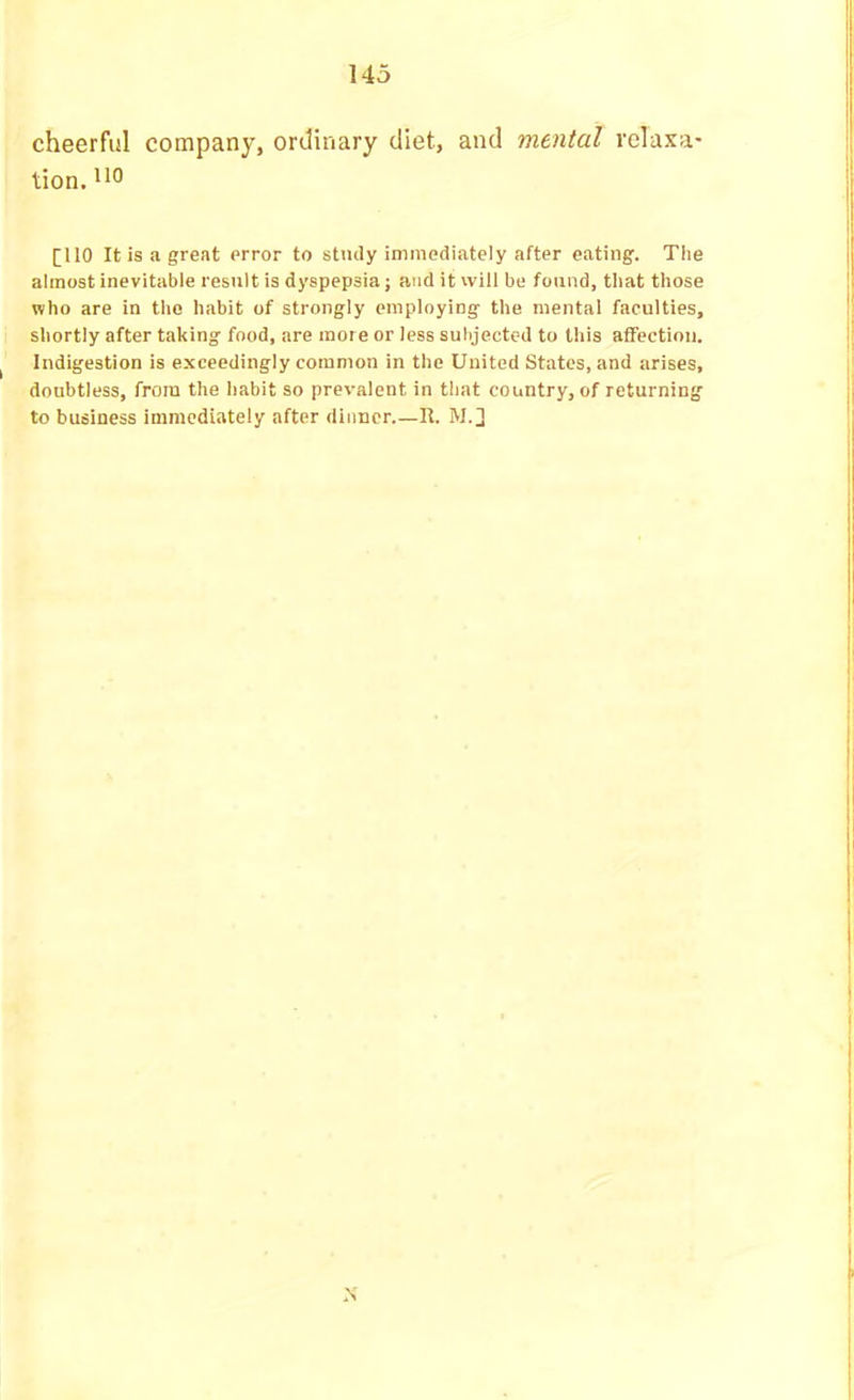 cheerful company, ordinary diet, and mental relaxa- tion. '*0 [IIO It is a great error to stiuly immediately after eating. The almost inevitable result is dyspepsia; and it will be found, that those who are in the habit of strongly employing the mental faculties, shortly after taking food, are mote or less subjected to this affection. Indigestion is exceedingly common in the United States, and arises, doubtless, from the habit so prevalent in that country, of returning' to business immediately after dinner U. M.] ,\
