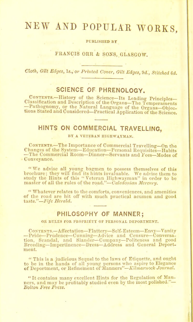 NKW AND POPULAR WORKS, PLBLISIIED BT FRANCIS OKU A SONS, GLASGOW. Cloth, Gilt Edges, Is., or Privted Cover, Gilt Edges, Sd., Stitched Gd. SCIENCE OF PHRENOLOGY. Contents.—History of the Science—Its Leading Principles- Classification and Description of the Organs—The Temperaments —Pathognomy, or the Natural Language of the Organs—Objec- tions Stated and Considered—Practical Application of the Science. HINTS ON COMMERCIAL TRAVELLING, BY A VETEBAN HIGHWAYMAN. Contents.—The Importance of Commercial Travelling—On the Changes of the System—Education—Personal Requisites—Habits —The Commercial Room—Dinnei-—Servants and Fees—Modes of Conveyance. We advise all young bagmen to possess themselves of this brochure; they will find its hints invaluable. We advise them to study the Hints of this “Veteran Highwayman” in order to be master of all the rules of the road.”—Caledonian Mercury. “ Whatever relates to the comforts, conveniences, and amenities of the road are hit off with much practical acumen and good taste.”—Fife Herald. PHILOSOPHY OF MANNER; OB KULES FOB PBOPBIETY OF PEBSONAL DEPOBTMENT. Contents.—Affectation—Flattery—Self-Esteem—Envy—Vanity '—Pride—Prudence—Cunning—Advice and Censure—Conversa- tion, Scandal, and Slander—Company—Politeness and good Breeding—Impertinence—Dress—Address and General Deport- ment. “ This is a judicious Sequel to the laws of Etiquette, and ought to be in the hands of all young persons who as))irc to Elegance of Deportment, or Refinement ofilauners”—Kilmaiviock Journal. “It contains many excellent Hints for the Regulation of Man- ners, and may be profitably studied even by the most polished.”— Bolton Free Press.