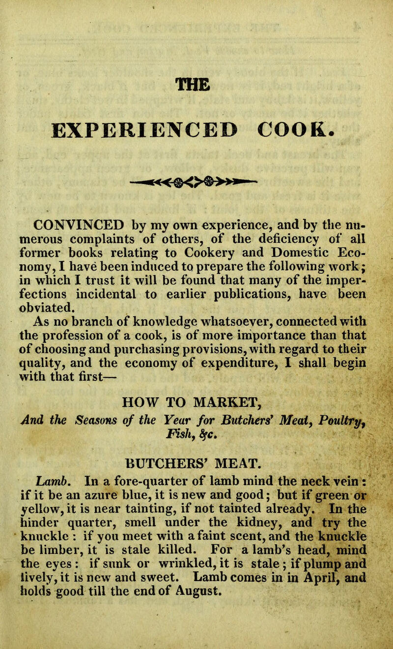 EXPERIENCED COOK. CONVINCED by my own experience, and by the nu- merous complaints of others, of the deficiency of all former books relating to Cookery and Domestic Eco- nomy, I have been induced to prepare the following work; in which I trust it will be found that many of the imper- fections incidental to earlier publications, have been obviated. As no branch of knowledge whatsoever, connected with the profession of a cook, is of more importance than that of choosing and purchasing provisions, with regard to their quality, and the economy of expenditure, I shall begin with that first— HOW TO MARKET, And the Seasons of the Year for Butchers' Meat, Poultry, Fish, fyc. BUTCHERS' MEAT. Lamb. In a fore-quarter of lamb mind the neck vein : if it be an azure blue, it is new and good; but if green or yellow, it is near tainting, if not tainted already. In the hinder quarter, smell under the kidney, and try the knuckle : if you meet with a faint scent, and the knuckle be limber, it is stale killed. For a lamb’s head, mind the eyes : if sunk or wrinkled, it is stale ; if plump and lively, it is newr and sweet. Lamb comes in in April, and holds good till the end of August.