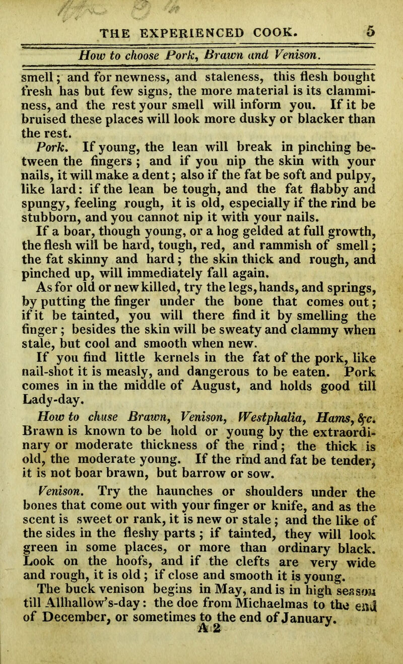 How to choose Pork, Brawn and Venison. smell; and for newness, and staleness, this flesh bought fresh has but few signs, the more material is its clammi- ness, and the rest your smell will inform you. If it be bruised these places will look more dusky or blacker than the rest. Pork. If young, the lean will break in pinching be- tween the fingers ; and if you nip the skin with your nails, it will make a dent; also if the fat be soft and pulpy, like lard: if the lean be tough, and the fat flabby and spungy, feeling rough, it is old, especially if the rind be stubborn, and you cannot nip it with your nails. If a boar, though young, or a hog gelded at full growth, the flesh will be hard, tough, red, and rammish of smell; the fat skinny and hard; the skin thick and rough, and pinched up, will immediately fall again. As for old or new killed, try the legs, hands, and springs, by putting the finger under the bone that comes out; if it be tainted, you will there find it by smelling the finger; besides the skin will be sweaty and clammy when stale, but cool and smooth when new. If you find little kernels in the fat of the pork, like nail-shot it is measly, and dangerous to be eaten. Pork comes in in the middle of August, and holds good till Lady-day. Howto chuse Brawn, Venison, Westphalia, Hams, fyc. Brawn is known to be hold or young by the extraordi- nary or moderate thickness of the rind; the thick is old, the moderate young. If the rind and fat be tender, it is not boar brawn, but barrow or sow. Venison. Try the haunches or shoulders under the bones that come out with your finger or knife, and as the scent is sweet or rank, it is new or stale ; and the like of the sides in the fleshy parts ; if tainted, they will look green in some places, or more than ordinary black. Look on the hoofs, and if the clefts are very wide and rough, it is old; if close and smooth it is young. The buck venison begins in May, and is in high season till Allhallow’s-day: the doe from Michaelmas to the end of December, or sometimes to the end of January. A 2 J