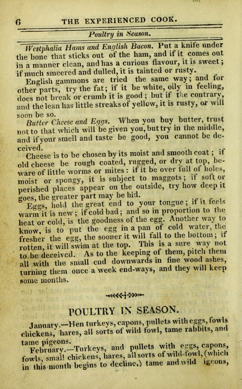 Poultry in Season. ' Westphalia Hams and English Bacon. Put a knife under the bone that sticks out of the ham, and if it comes out in a manner clean, and has a curious flavour, it is sweet; if much smeered and dulled, it is tainted 01 rusty. English gammons are tried the same way; and tor other parts, try the fat; if it be white, oily m feeling, does not break or crumb it is good ; but if the contrary, and the lean has little streaks of yellow, it is rusty, or will soon be so, Butter Cheese and Eggs. When you buy butter, trust not to that which will be given you,buttry in the middle, and ifyour smell and taste be good, you cannot be de- CeCheese is to be chosen by its moist and smooth coat; if old cheese be rough coated, rugged, or dry at top, be- ware of little worms or mites : if it be over full ot holes, moist or spongy, it is subject to maggots; if soft or perished places appear on the outside, try how deep it goes, the greater part may be hid. Eggs, hold the great end to your tongue; if it feels warm it is new; if cold bad; and so in proportion to the heat or cold, is the goodness of the egg. Another way to know, is to put the egg in a pan of cold water, the fresher the egg, the sooner it will fall to the bottom; if rotten, it will swim at the top. This is a sure way not to.be deceived. As to the keeping of them, pitch them all with the small end downwards in fine wood ashes, turning them once a week end-ways, and they will keep some months. POULTRY IN SEASON. January.—Hen turkeys, capons, pullets with eggs, fowls chickens,y hares, all sorts of wild lowl, tame rabbits, and ta?ebPruarT.-Tu.keys, aud pullets with eggs, capons fowls small chickens, hares, all sorts of wild-f owl, (which in this month begins to decline,) tame and wild igeons,