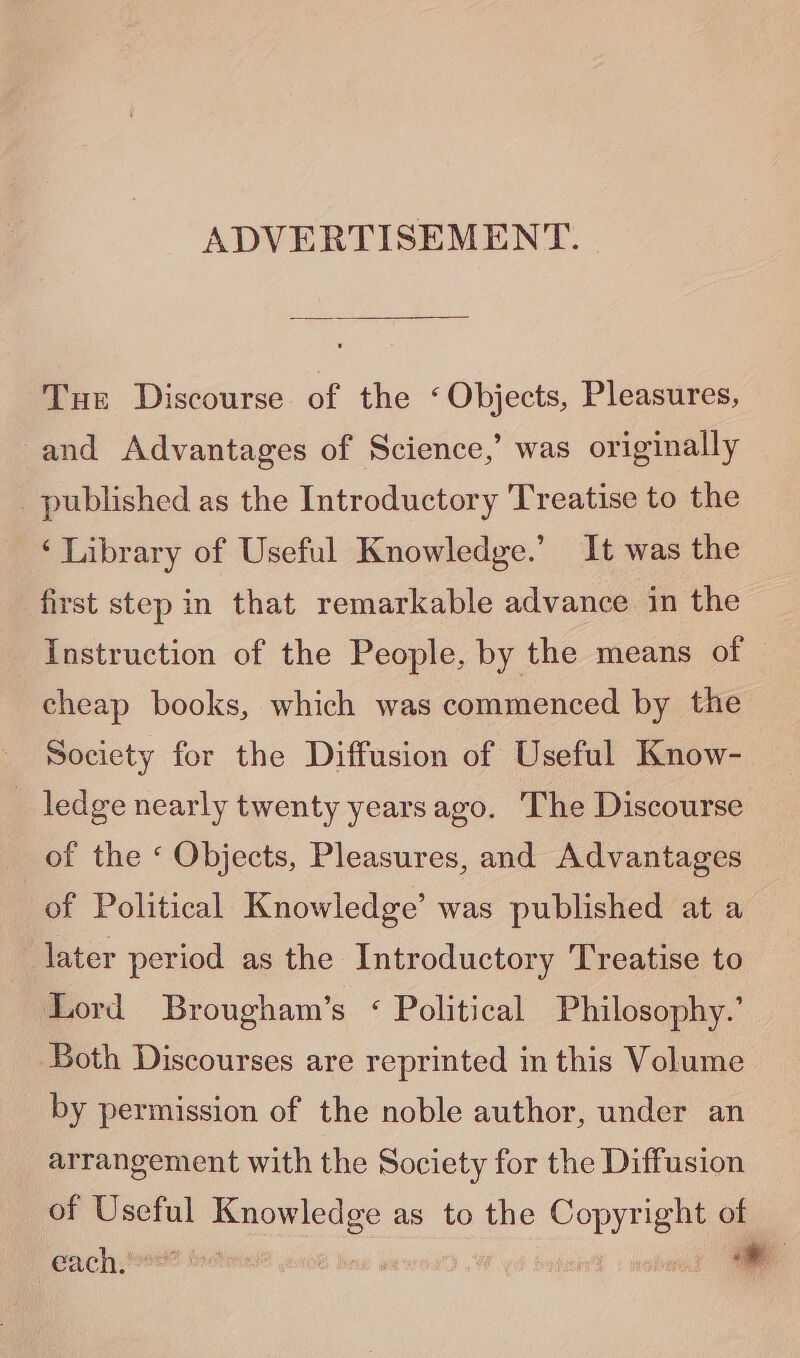 ADVERTISEMENT. Tun Discourse of the < Objects, Pleasures, and Advantages of Science,’ was originally published as the Introductory Treatise to the ‘Library of Useful Knowledge.’ It was the first step in that remarkable advance in the Instruction of the People, by the means of © cheap books, which was commenced by the Society for the Diffusion of Useful Know- _ ledge nearly twenty yearsago. The Discourse of the ‘ Objects, Pleasures, and Advantages of Political Knowledge’ was published at a later period as the Introductory Treatise to Lord Brougham’s < Political Philosophy.’ Both Discourses are reprinted in this Volume by permission of the noble author, under an arrangement with the Society for the Diffusion of Useful eae ae as to the i of each. ; é Bae *—
