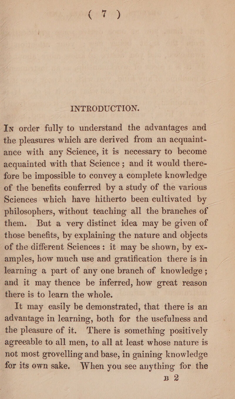 C2) INTRODUCTION. In order fully to understand the advantages and the pleasures which are derived from an acquaint- ance with any Science, it is necessary to become acquainted with that Science ; and it would there- fore be impossible to convey a complete knowledge of the benefits conferred by a study of the various Sciences which have hitherto been cultivated by philosophers, without teaching all the branches of them. But a very distinct idea may be given of those benefits, by explaining the nature and objects of the different Sciences: it may be shown, by ex- amples, how much use and gratification there is in learning a part of any one branch of knowledge ; and it may thence be inferred, how great reason there is to learn the whole. It may easily be demonstrated, that there is an advantage in learning, both for the usefulness and the pleasure of it. There is something positively agreeable to all men, to all at least whose nature is not most grovelling and base, in gaining knowledge for its own sake, When you see anything for the B 2