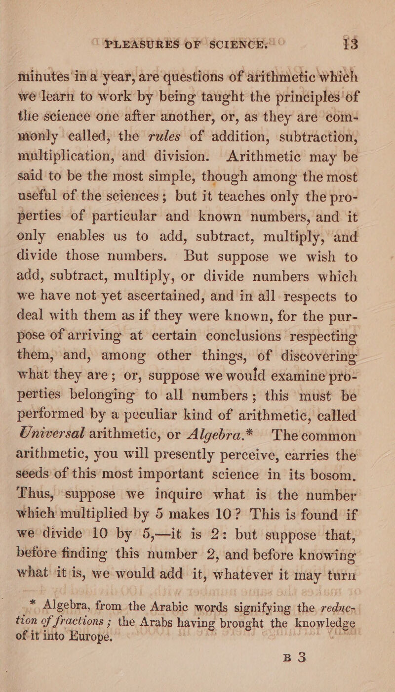 Minutes in a year, are questions of arithmetic which we learn to work by being taught the principles ‘of the science one after another, or, as they are com- monly called, the rules of addition, subtraction, multiplication, and division. Arithmetic may be said to be the most simple, though among the most useful of the sciences; but it teaches only the pro- perties of particular and known numbers, and it only enables us to add, subtract, multiply, and divide those numbers. But suppose we wish to add, subtract, multiply, or divide numbers which we have not yet ascertained, and in all respects to deal with them as if they were known, for the pur- pose of arriving at certain conclusions respecting them, and, among other things, of discovering what they are; or, suppose we would examine pro- perties belonging to all numbers; this must be performed by a peculiar kind of arithmetic, called Universal arithmetic, or Algebra.* Thecommon arithmetic, you will presently perceive, carries the seeds of this most important science in its bosom, Thus, suppose we inquire what is the number which multiplied by 5 makes 10? This is found if we divide 10 by 5,—it is 2: but suppose that, before finding this number 2, and before knowing what itis, we would add it, whatever it may turn * Algebra, from the Arabic words signifying the reduec- tion of fractions ; the Arabs having brought the know od et of-it into Europe. BS