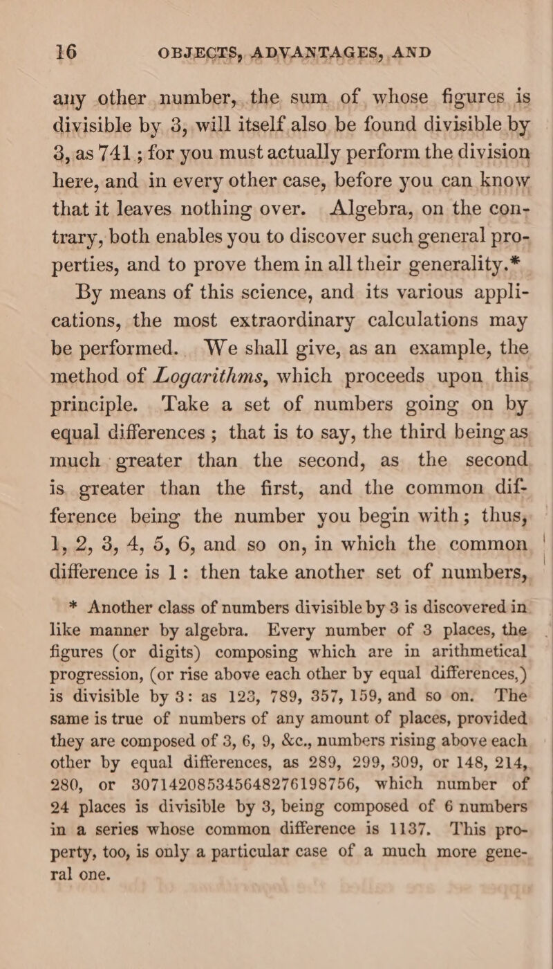 any other number,,.the sum of, whose figures is divisible by 3, will itself also be found divisible by 3, as 741 ; for you must actually perform the division here, and in every other case, before you can know that it leaves nothing over. Algebra, on the con- trary, both enables you to discover such general pro- perties, and to prove them in all their generality.* By means of this science, and its various appli- cations, the most extraordinary calculations may be performed. We shall give, as an example, the method of Logarithms, which proceeds upon. this principle. Take a set of numbers going on by equal differences ; that is to say, the third being as much greater than the second, as the second is. greater than the first, and the common dif- ference being the number you begin with; thus, 1, 2, 3, 4, 5, 6, and so on, in which the common difference is 1: then take another set of numbers, * Another class of numbers divisible by 3 is discovered in like manner by algebra. Every number of 3 places, the figures (or digits) composing which are in arithmetical progression, (or rise above each other by equal differences, ) is divisible by 8: as 123, 789, 357, 159, and so on. The same is true of numbers of any amount of places, provided they are composed of 3, 6, 9, &amp;c., numbers rising above each other by equal differences, as 289, 299, 309, or 148, 214, 280, or 307142085345648276198756, which number of 24 places is divisible by 3, being composed of 6 numbers in a series whose common difference is 1137, This pro- perty, too, is only a particular case of a much more gene- ral one.