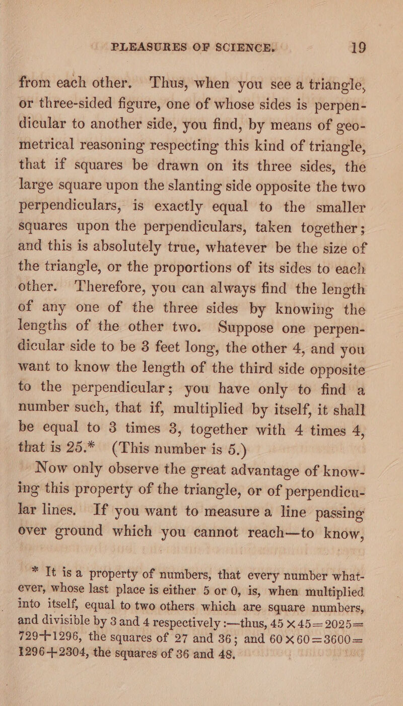 from each other, Thus, when you see a triangle, or three-sided figure, one of whose sides is perpen- dicular to another side, you find, by means of geo- metrical reasoning respecting this kind of triangle, that if squares be drawn on its three sides, the large square upon the slanting side opposite the two perpendiculars, is exactly equal to the smaller Squares upon the perpendiculars, taken together ; and this is absolutely true, whatever be the size of the triangle, or the proportions of its sides to each other. ‘Therefore, you can always find the length of any one of the three sides by knowing the lengths of the other two. Suppose one perpen- dicular side to be 3 feet long, the other 4, and you want to know the length of the third side opposite to the perpendicular; you have only to find a number such, that if, multiplied by itself, it shall be equal to 3 times 3, together with 4 times 4, that is 25.* (This number is 5.) Now only observe the great advantage of know- ing this property of the triangle, or of perpendicu- lar lines. If you want to measure a line passing over ground which you cannot reach—to know, * It isa property of numbers, that every number what- ever, whose last place is either 5 or 0, is, when multiplied into itself, equal to two others which are square numbers, and divisible by 3 and 4 respectively :—thus, 45 x 45—2025= 729-+1296, the squares of 27 and 36; and 60X60=3600= 1296-42304, the squares of 36 and 48,